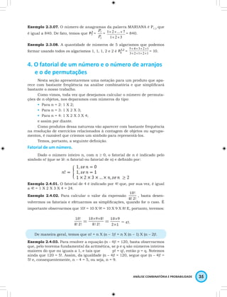 Exemplo 2.3.07. O número de anagramas da palavra MARIANA é P7,3 que 
é igual a 840. De fato, temos que 3 
× × × = 840. 
5 × 4 × 3 × 2 × 
1 
× × × × 
ANÁLISE COMBINATÓRIA E PROBABILIDADE 35 
P7 = 
P 
= 
7 
P 
3 
1 2 ... 7 
1 × 2 × 
3 
Exemplo 2.3.08. A quantidade de números de 5 algarismos que podemos 
formar usando todos os algarismos 1, 1, 1, 2 e 2 é 3,2 
5 P = 1 3 2 1 2 
= 10. 
4. O fatorial de um número e o número de arranjos 
e o de permutações 
Nesta seção apresentaremos uma notação para um produto que apa-rece 
com bastante freqüência na análise combinatória e que simplificará 
bastante o nosso trabalho. 
Como vimos, toda vez que desejamos calcular o número de permuta-ções 
de n objetos, nos deparamos com números do tipo: 
• Para n = 2: 1 X 2; 
• Para n = 3: 1 X 2 X 3; 
• Para n = 4: 1 X 2 X 3 X 4; 
e assim por diante. 
Como produtos dessa natureza vão aparecer com bastante frequência 
na resolução de exercícios relacionados à contagem de objetos ou agrupa-mentos, 
é razoável que criemos um símbolo para representá-los. 
Temos, portanto, a seguinte definição. 
Fatorial de um número. 
Dado o número inteiro n, com n ≥ 0, o fatorial de n é indicado pelo 
símbolo n! (que se lê: n fatorial ou fatorial de n) e definido por: 
Exemplo 2.4.01. O fatorial de 4 é indicado por 4! que, por sua vez, é igual 
a 4! = 1 X 2 X 3 X 4 = 24. 
Exemplo 2.4.02. Para calcular o valor da expressão , basta desen-volvermos 
os fatoriais e efetuarmos as simplificações, quando for o caso. É 
importante observarmos que 10! = 10 X 9! = 10 X 9 X 8! E, portanto, teremos: 
= = = 45. 
De maneira geral, temos que n! = n X (n – 1)! = n X (n – 1) X (n – 2)!. 
Exemplo 2.4.03. Para resolver a equação (n - 4)! = 120, basta observarmos 
que, pelo teorema fundamental da aritmética, se p e q são números inteiros 
maiores do que ou iguais a 1, e tais que p! = q!, então p = q. Notemos 
ainda que 120 = 5!. Assim, da igualdade (n – 4)! = 120, segue que (n – 4)! = 
5! e, consequentemente, n – 4 = 5, ou seja, n = 9. 
 