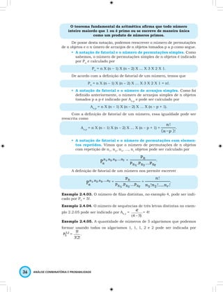 O teorema fundamental da aritmética afi rma que todo número 
inteiro maiordo que 1 ou é primo ou se escreve de maneira única 
5! . 
36 ANÁLISE COMBINATÓRIA E PROBABILIDADE 
como um produto de números primos. 
De posse desta notação, podemos reescrever o número de permutações 
de n objetos e o n úmero de arranjos de n objetos tomados p a p como segue. 
• A notação de fatorial e o número de permutações simples. Como 
sabemos, o número de permutações simples de n objetos é indicado 
por Pn e calculado por 
Pn = n X (n – 1) X (n – 2) X … X 3 X 2 X 1. 
De acordo com a defi nição de fatorial de um número, temos que 
Pn = n X (n – 1) X (n – 2) X … X 3 X 2 X 1 = n!. 
• A notação de fatorial e o número de arranjos simples. Como foi 
defi nido anteriormente, o número de arranjos simples de n objetos 
tomados p a p é indicado por An,p e pode ser calculado por 
An,p = n X (n – 1) X (n – 2) X … X (n – p + 1). 
Com a defi nição de fatorial de um número, essa igualdade pode ser 
reescrita como 
An,p = n X (n – 1) X (n – 2) X … X (n – p + 1) = . 
• A notação de fatorial e o número de permutações com elemen-tos 
repetidos. Vimos que o número de permutações de n objetos 
com repetição de n1, n2, n3, …, nr objetos pode ser calculado por 
= . 
A defi nição de fatorial de um número nos permite escrever 
= = . 
Exemplo 2.4.03. O número de fi las distintas, no exemplo 4, pode ser indi-cado 
por P5 = 5!. 
Exemplo 2.4.04. O número de sequências de três letras distintas no exem-plo 
2.2.05 pode ser indicado por A4,3 = 
4! 
- 
(4 3)! 
= 4! 
Exemplo 2.4.05. A quantidade de números de 5 algarismos que podemos 
formar usando todos os algarismos 1, 1, 1, 2 e 2 pode ser indicada por 
3,2 
5 P = 
3!2! 
 