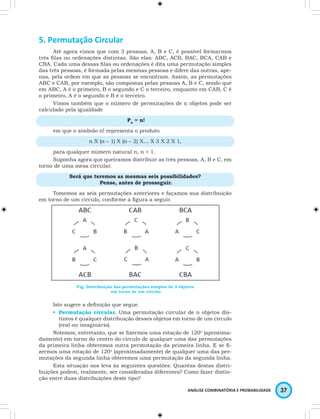 ANÁLISE COMBINATÓRIA E PROBABILIDADE 37 
5. Permutação Circular 
Até agora vimos que com 3 pessoas, A, B e C, é possível formarmos 
três filas ou ordenações distintas. São elas: ABC, ACB, BAC, BCA, CAB e 
CBA. Cada uma dessas filas ou ordenações é dita uma permutação simples 
das três pessoas, é formada pelas mesmas pessoas e difere das outras, ape-nas, 
pela ordem em que as pessoas se encontram. Assim, as permutações 
ABC e CAB, por exemplo, são compostas pelas pessoas A, B e C, sendo que 
em ABC, A é o primeiro, B o segundo e C o terceiro, enquanto em CAB, C é 
o primeiro, A é o segundo e B é o terceiro. 
Vimos também que o número de permutações de n objetos pode ser 
calculado pela igualdade 
Pn = n! 
em que o símbolo n! representa o produto 
n X (n – 1) X (n – 2) X… X 3 X 2 X 1, 
para qualquer número natural n, n > 1. 
Suponha agora que queiramos distribuir as três pessoas, A, B e C, em 
torno de uma mesa circular. 
Será que teremos as mesmas seis possibilidades? 
Pense, antes de prosseguir. 
Tomemos as seis permutações anteriores e façamos sua distribuição 
em torno de um círculo, conforme a figura a seguir. 
Fig. Distribuição das permutações simples de 3 objetos 
em torno de um círculo 
Isto sugere a definição que segue. 
• Permutação circular. Uma permutação circular de n objetos dis-tintos 
é qualquer distribuição desses objetos em torno de um círculo 
(real ou imaginário). 
Notemos, entretanto, que se fizermos uma rotação de 120o (aproxima-damente) 
em torno do centro do círculo de qualquer uma das permutações 
da primeira linha obteremos outra permutação da primeira linha. E se fi-zermos 
uma rotação de 120o (aproximadamente) de qualquer uma das per-mutações 
da segunda linha obteremos uma permutação da segunda linha. 
Esta situação nos leva às seguintes questões: Quantas destas distri-buições 
podem, realmente, ser consideradas diferentes? Como fazer distin-ção 
entre duas distribuições deste tipo? 
 