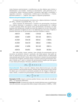 como fizemos anteriormente e escolhermos um dos objetos para iniciar a 
distribuição e um sentido - horário ou anti-horário - para percorrer a cir-cunferência. 
Assim, devemos escolher o primeiro, logo após o escolhido, o 
segundo, o terceiro, … e, finalmente, o último que é o de ordem n - 1. Assim, 
devemos ordenar n - 1 objetos. Isto sugere a seguinte proposição. 
Número de permutações circulares. 
O número de permutações circulares de n objetos distintos é indicado 
ANÁLISE COMBINATÓRIA E PROBABILIDADE 39 
por (PC)n, valendo a igualdade (PC)n = (n – 1)!. 
Outra maneira de determinar o número de permutações circulares 
de n objetos distintos é considerar a todas as permutações de n objetos 
e contar quantas delas são iguais como permutações circulares, ou seja, 
quantas são obtidas por rotação em torno da origem do círculo. Para exem-plificar, 
tomemos os objetos A, B, C e D. Sabemos que com esses 4 objetos é 
possível fazermos as 24 permutações distintas listadas a seguir: 
ABCD DABC CDAB BCDA 
ABDC CABD DCAB BDCA 
ACBD DACB BDAC CBDA 
ACBD BACD DBAC CDBA 
ADBC CADB BCAD DBCA 
ADCB BADC CBAD DCBA 
Em cada linha, temos, apenas, uma rotação da permutação que se 
encontra na primeira coluna e, portanto, são todas iguais. Isso pode ser 
visto se observarmos que, em cada linha, os objetos foram se deslocando 
uma posição para frente. Assim, para contarmos o número de permutações 
circulares de 4 objetos, devemos tomar o número total de permutações sim-ples 
e dividir por 4, que é o número de permutações simples que são iguais 
a uma dada permutação. Portanto, podemos escrever 
4! 
(PC)4 = 3! 3 2 1 6. 
4 
= = × × = 
Generalizando. Para o caso de n objetos, basta observarmos que, em cada 
linha teremos n permutações iguais, obtidas pelo deslocamento para frente 
do objeto que se encontra na primeira posição até ele chegar à última po-sição. 
Assim, o número de permutações circulares de n objetos é dado por 
n 
(PC)n = ( 1)!. ! = n - 
n 
Exemplos 2.5.01. Quatro meninos podem formar uma roda de ciranda de 
(PC)4 = 3! maneiras diferentes. 
Exemplos 2.5.02. O número de rodas de ciranda distintas que se pode formar 
com seis meninos, nas quais dois deles sempre estão juntos, é 2X(PC)5 = 2X4!. 
 