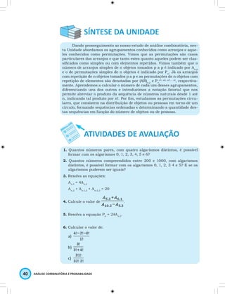 Dando prosseguimento ao nosso estudo de análise combinatória, nes-ta 
Unidade abordamos os agrupamentos conhecidos como arranjos e aque-les 
conhecidos como permutações. Vimos que as permutações são casos 
particulares dos arranjos e que tanto estes quanto aqueles podem ser clas-sifi 
cados como simples ou com elementos repetidos. Vimos também que o 
número de arranjos simples de n objetos tomados p a p é indicado por An,p 
e o de permutações simples de n objetos é indicado por Pn. Já os arranjos 
com repetição de n objetos tomados p a p e as permutações de n objetos com 
repetição de elementos são denotadas por (AR)n,p e Pn 
40 ANÁLISE COMBINATÓRIA E PROBABILIDADE 
α1, α2, α3,… αr, respectiva-mente. 
Aprendemos a calcular o número de cada um desses agrupamentos, 
diferenciando uns dos outros e introduzimos a notação fatorial que nos 
permite abreviar o produto da sequência de números naturais desde 1 até 
n, indicando tal produto por n!. Por fi m, estudamos as permutações circu-lares, 
que consistem na distribuição de objetos ou pessoas em torno de um 
círculo, formando sequências ordenadas e determinando a quantidade des-tas 
sequências em função do número de objetos ou de pessoas. 
1. Quantos números pares, com quatro algarismos distintos, é possível 
formar com os algarismos 0, 1, 2, 3, 4, 5 e 6? 
2. Quantos números compreendidos entre 200 e 1000, com algarismos 
distintos, é possível formar com os algarismos 0, 1, 2, 3 4 e 5? E se os 
algarismos puderem ser iguais? 
3. Resolva as equações: 
Ax,3 = 4Ax,2 
An,2 + An-1,2 + An-2,2 = 20 
4. Calcule o valor de . 
5. Resolva a equação Pn = 24An,3. 
6. Calcular o valor de: 
 