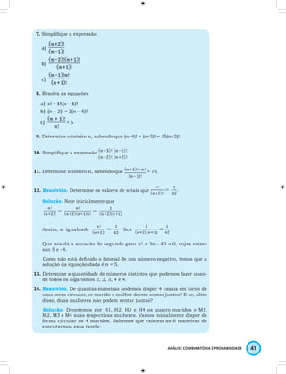ANÁLISE COMBINATÓRIA E PROBABILIDADE 41 
7. Simplifi que a expressão 
8. Resolva as equações 
9. Determine o inteiro n, sabendo que (n+4)! + (n+3)! = 15(n+2)!. 
10. Simplifi que a expressão . . 
11. Determine o inteiro n, sabendo que = 
12. Resolvido. Determine os valores de n tais que . 
Solução. Note inicialmente que 
Assim, a igualdade fi ca . 
Que nos dá a equação do segundo grau n2 + 3n - 40 = 0, cujas raízes 
são 5 e -8. 
Como não está defi nido o fatorial de um número negativo, temos que a 
solução da equação dada é n = 5. 
13. Determine a quantidade de números distintos que podemos fazer usan-do 
todos os algarismos 2, 2, 3, 4 e 4. 
14. Resolvido. De quantas maneiras podemos dispor 4 casais em torno de 
uma mesa circular, se marido e mulher devem sentar juntos? E se, além 
disso, duas mulheres não podem sentar juntas? 
Solução. Denotemos por H1, H2, H3 e H4 os quatro maridos e M1, 
M2, M3 e M4 suas respectivas mulheres. Vamos inicialmente dispor de 
forma circular os 4 maridos. Sabemos que existem as 6 maneiras de 
executarmos essa tarefa: 
 