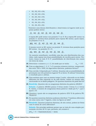 • H1, H2, H3 e H4; 
• H1, H2, H4 e H3; 
• H1, H3, H2 e H4; 
• H1, H3, H4 e H2; 
• H1, H4, H2 e H3; 
• H1, H4, H3 e H2. 
Tomemos uma dessas distribuições e observemos os lugares onde as es-posas 
podem sentar. 
 H1  H2  H3  H4  
A esposa M1 pode sentar nas posições  ou . Se a esposa M1 sentar na 
posição , teremos duas posições para esposa M2 sentar, quais sejam, 
as posições  ou . 
M1 H1  H2  H3  H4  
O mesmo ocorre se M1 sentar na posição , teremos duas posições para 
M2 sentar. As posições  e . 
H1 M1  H2  H3  H4  
De maneira semelhante, escolhida uma das seis distribuições dos ma-ridos, 
cada esposa tem duas possibilidades de escolha para sentar. Por-tanto, 
temos ao todo 3! X 24, possibilidades de distribuição dos casais 
em torno da mesa. 
15. Determine o número x, x ≥ 2, de modo que se tenha Ax,2 = 110. 
16. Com os algarismos 1, 3, 5, 7 e 9, quantos números inteiros, compreendi-dos 
entre 100 e 1000, de algarismos distintos, podemos formar? 
17. Uma corrida é disputada por 5 atletas. Quantas são as possibilidades de 
premiação nos três primeiros lugares? E se forem 10 atletas? Generalize 
o resultado para n atletas. 
18. Uma senhora quer usar ao mesmo tempo 2 anéis, colocando-os em dedos 
diferentes da mão esquerda ou da mão direita, ambos na mesma mão, 
excetuando-se os dedos polegares. De quantas maneiras ela pode fazê-lo? 
19. Resolvido. Quantos são os anagramas distintos da palavra ARARA? 
Solução. A palavra ARARA possui 5 letras sendo 3 letras A e 2 letras 
R. Assim, o número de anagramas dessa palavra é dado por P5 
42 ANÁLISE COMBINATÓRIA E PROBABILIDADE 
2,3, que é 
igual a 10. 
20. Quantos e quais são os anagramas da palavra ATA? E da palavra PE-TELECO? 
21. De quantas maneiras distintas podemos distribuir 7 bombons diferentes 
em uma caixa com 7 lugares, como na figura ao lado? 
22. Resolvido. Quantas pulseiras distintas, de oito contas, podem ser feitas 
com 8 contas de cores diferentes? 
Solução. Em princípio podemos pensar que se trata de uma simples per-mutação 
circular de 8 e que, portanto, seu número é 
(PC)8 = 7! = 7X6X5X4X3X2X1 = 5040. 
 