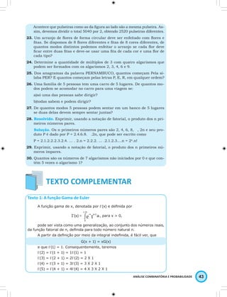 Acontece que pulseiras como as da fi gura ao lado são a mesma pulseira. As-sim, 
devemos dividir o total 5040 por 2, obtendo 2520 pulseiras diferentes. 
23. Um arranjo de fl ores de forma circular deve ser enfeitado com fl ores e 
fi tas. Se dispomos de 8 fl ores diferentes e fi tas de 8 cores diferentes, de 
quantos modos distintos podemos enfeitar o arranjo se cada fl or deve 
fi car entre duas fi tas e deve-se usar uma fi ta de cada cor e uma fl or de 
cada tipo? 
24. Determine a quantidade de múltiplos de 3 com quatro algarismos que 
ANÁLISE COMBINATÓRIA E PROBABILIDADE 43 
podem ser formados com os algarismos 2, 3, 4, 6 e 9. 
25. Dos anagramas da palavra PERNAMBUCO, quantos começam Pela sí-laba 
PER? E quantos começam pelas letras P, E, R, em qualquer ordem? 
26. Uma família de 5 pessoas tem uma carro de 5 lugares. De quantos mo-dos 
podem se acomodar no carro para uma viagem se: 
a)só uma das pessoas sabe dirigir? 
b)todas sabem e podem dirigir? 
27. De quantos modos 5 pessoas podem sentar em um banco de 5 lugares 
se duas delas devem sempre sentar juntas? 
28. Resolvido. Exprimir, usando a notação de fatorial, o produto dos n pri-meiros 
números pares. 
Solução. Os n primeiros números pares são 2, 4, 6, 8, , 2n e seu pro-duto 
P é dado por P = 2.4.6.8. .2n, que pode ser escrito como 
P = 2.1.2.2.2.3.2.4. … . 2.n = 2.2.2. … .2.1.2.3.…n = 2n.n! 
29. Exprimir, usando a notação de fatorial, o produto dos n primeiros nú-meros 
ímpares. 
30. Quantos são os números de 7 algarismos não iniciados por 0 e que con-tém 
5 vezes o algarismo 1? 
Texto 1: A função Gama de Euler 
A função gama de x, denotada por Γ(x) e defi nida por 
, para x > 0, 
pode ser vista como uma generalização, ao conjunto dos números reais, 
da função fatorial de n, defi nida para todo número natural n. 
A partir da defi nição por meio da integral indefi nida, é fácil ver, que 
G(x + 1) = xG(x) 
e que Γ(1) = 1. Consequentemente, teremos 
Γ(2) = Γ(1 + 1) = 1Γ(1) = 1 
Γ(3) = Γ(2 + 1) = 2Γ(2) = 2 X 1 
Γ(4) = Γ(3 + 1) = 3Γ(3) = 3 X 2 X 1 
Γ(5) = Γ(4 + 1) = 4Γ(4) = 4 X 3 X 2 X 1 
 