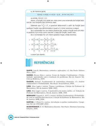 e, de maneira geral, 
Γ(n+1) = nΓ(n) = n X (n – 1) X … X 4 X 3 X 2 X 1 
ou ainda, Γ(n+1) = n!. 
Assim, a função Γ(X) pode ser vista como uma extensão da função fato-rial 
de x ao conjunto dos números reais. 
Sabendo que Γ ) = π 
44 ANÁLISE COMBINATÓRIA E PROBABILIDADE 
(1 , é possível determinar o valor da função para 
2 
qualquer fração cujo denominador é igual a 2, como veremos a seguir. 
Se o numerador for um inteiro positivo par, então a fração será um intei-ro 
positivo e já vimos como calcular o valor da função, neste caso. 
Se o numerador for um inteiro positivo ímpar, então teremos 
e assim por diante. 
DANTE, Luiz R. Matemática: contexto e aplicações, v.2. São Paulo: Editora 
Ática, 2004. 
DASSIE, Bruno Alves e outros. Curso de Análise Combinatória e Proba-bilidade: 
aprendendo com a resolução de problemas. Rio de Janeiro: Ed. 
Ciência Moderna, 2009. 
HAZZAN, Samuel. Fundamentos de matemática elementar, v.5: Análise 
combinatória e Probabilidade. São Paulo: Atual Editora, 2004. 
LIMA, Elon Lages e outros. Temas e problemas. Coleção do Professor de 
Matemática. Rio de Janeiro: SBM, 2003. 
LIMA, Elon Lages e outros. A matemática do ensino médio, v.2. Coleção do 
Professor de Matemática. Rio de Janeiro: SBM, 1998. 
MORGADO, Augusto C. de O. e outros. Análise Combinatória e Probabilida-de: 
com as soluções dos exercícios. Coleção do Professor de Matemática. Rio 
de Janeiro: SBM, 2006. 
SANTOS, J. Plínio O. e outros. Introdução à análise combinatória. Campi-nas: 
Ed. da UNICAMP, 2002. 
SCHEINERMAN, E. R. Matemática discreta. São Paulo: Thomson Learning 
Edições, 2006. 
 