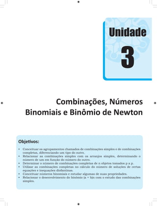 Unidade 
Combinações, Números 
Binomiais e Binômio de Newton 
Objetivos: 
• Conceituar os agrupamentos chamados de combinações simples e de combinações 
completas, diferenciando um tipo do outro. 
• Relacionar as combinações simples com os arranjos simples, determinando o 
número de um em função do número do outro. 
• Determinar o número de combinações completas de n objetos tomados p a p. 
• Utilizar as combinações completas no cálculo do número de soluções de certas 
equações e inequações diofantinas. 
• Conceituar números binomiais e estudar algumas de suas propriedades. 
• Relacionar o desenvolvimento do binômio (a + b)n com o estudo das combinações 
simples. 
3 
 