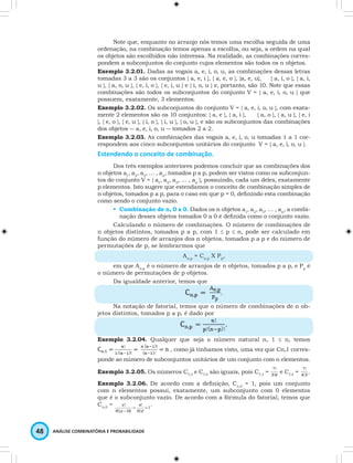 Note que, enquanto no arranjo nós temos uma escolha seguida de uma 
ordenação, na combinação temos apenas a escolha, ou seja, a ordem na qual 
os objetos são escolhidos não interessa. Na realidade, as combinações corres-pondem 
a subconjuntos do conjunto cujos elementos são todos os n objetos. 
Exemplo 3.2.01. Dadas as vogais a, e, i, o, u, as combinações dessas letras 
tomadas 3 a 3 são os conjuntos { a, e, i }, { a, e, o }, {a, e, u}, { a, i, o }, { a, i, 
u }, { a, o, u }, { e, i, o }, { e, i, u } e { i, o, u } e, portanto, são 10. Note que essas 
combinações são todos os subconjuntos do conjunto V = { a, e, i, o, u } que 
possuem, exatamente, 3 elementos. 
Exemplo 3.2.02. Os subconjuntos do conjunto V = { a, e, i, o, u }, com exata-mente 
2 elementos são os 10 conjuntos: { a, e }, { a, i }, { a, o }, { a, u }, { e, i 
}, { e, o }, { e, u }, { i, o }, { i, u }, { o, u }, e são os subconjuntos das combinações 
dos objetos ― a, e, i, o, u ― tomados 2 a 2. 
Exemplo 3.2.03. As combinações das vogais a, e, i, o, u tomadas 1 a 1 cor-respondem 
aos cinco subconjuntos unitários do conjunto V = { a, e, i, o, u }. 
Estendendo o conceito de combinação. 
Dos três exemplos anteriores podemos concluir que as combinações dos 
n objetos a1, a2, a3, … , an, tomados p a p, podem ser vistos como os subconjun-tos 
do conjunto V = { a1, a2, a3, … , an }, possuindo, cada um deles, exatamente 
p elementos. Isto sugere que estendamos o conceito de combinação simples de 
n objetos, tomados p a p, para o caso em que p = 0, defi nindo esta combinação 
como sendo o conjunto vazio. 
• Combinação de n, 0 a 0. Dados os n objetos a1, a2, a3, … , an, a combi-nação 
desses objetos tomados 0 a 0 é defi nida como o conjunto vazio. 
Calculando o número de combinações. O número de combinações de 
n objetos distintos, tomados p a p, com 1 ≤ p ≤ n, pode ser calculado em 
função do número de arranjos dos n objetos, tomados p a p e do número de 
permutações de p, se lembrarmos que 
n . 
! = ! 
= 
- n 
48 ANÁLISE COMBINATÓRIA E PROBABILIDADE 
An,p = Cn,p X Pp, 
em que An,p é o número de arranjos de n objetos, tomados p a p, e Pp é 
o número de permutações de p objetos. 
Da igualdade anterior, temos que 
. 
Na notação de fatorial, temos que o número de combinações de n ob-jetos 
distintos, tomados p a p, é dado por 
. 
Exemplo 3.2.04. Qualquer que seja o número natural n, 1 ≤ n, temos 
, como já tínhamos visto, uma vez que Cn,1 corres-ponde 
ao número de subconjuntos unitários de um conjunto com n elementos. 
7! e C7,4 = 4!3! 
Exemplo 3.2.05. Os números C7,3 e C7,4 são iguais, pois C7,3 = 3!4! 
7! . 
Exemplo 3.2.06. De acordo com a defi nição, Cn,0 = 1, pois um conjunto 
com n elementos possui, exatamente, um subconjunto com 0 elementos 
que é o subconjunto vazio. De acordo com a fórmula do fatorial, temos que 
Cn,0 = 1 
0! ! 
0!( 0)! 
n 
n 
 