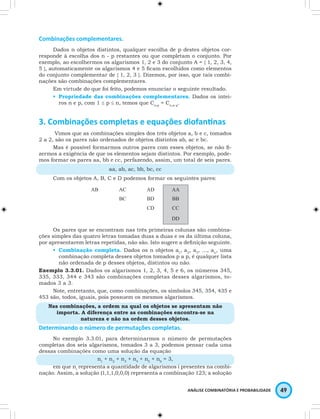 ANÁLISE COMBINATÓRIA E PROBABILIDADE 49 
Combinações complementares. 
Dados n objetos distintos, qualquer escolha de p destes objetos cor-responde 
à escolha dos n - p restantes ou que completam o conjunto. Por 
exemplo, ao escolhermos os algarismos 1, 2 e 3 do conjunto A = { 1, 2, 3, 4, 
5 }, automaticamente os algarismos 4 e 5 ficam escolhidos como elementos 
do conjunto complementar de { 1, 2, 3 }. Dizemos, por isso, que tais combi-nações 
são combinações complementares. 
Em virtude do que foi feito, podemos enunciar o seguinte resultado. 
• Propriedade das combinações complementares. Dados os intei-ros 
n e p, com 1 ≤ p ≤ n, temos que Cn,p = Cn,n-p. 
3. Combinações completas e equações diofantinas 
Vimos que as combinações simples dos três objetos a, b e c, tomados 
2 a 2, são os pares não ordenados de objetos distintos ab, ac e bc. 
Mas é possível formarmos outros pares com esses objetos, se não fi-zermos 
a exigência de que os elementos sejam distintos. Por exemplo, pode-mos 
formar os pares aa, bb e cc, perfazendo, assim, um total de seis pares. 
aa, ab, ac, bb, bc, cc 
Com os objetos A, B, C e D podemos formar os seguintes pares: 
AB AC AD AA 
BC BD BB 
CD CC 
DD 
Os pares que se encontram nas três primeiras colunas são combina-ções 
simples das quatro letras tomadas duas a duas e os da última coluna, 
por apresentarem letras repetidas, não são. Isto sugere a definição seguinte. 
• Combinação completa. Dados os n objetos a1, a2, a3, …, an, uma 
combinação completa desses objetos tomados p a p, é qualquer lista 
não ordenada de p desses objetos, distintos ou não. 
Exemplo 3.3.01. Dados os algarismos 1, 2, 3, 4, 5 e 6, os números 345, 
335, 333, 344 e 343 são combinações completas desses algarismos, to-mados 
3 a 3. 
Note, entretanto, que, como combinações, os símbolos 345, 354, 435 e 
453 são, todos, iguais, pois possuem os mesmos algarismos. 
Nas combinações, a ordem na qual os objetos se apresentam não 
importa. A diferença entre as combinações encontra-se na 
natureza e não na ordem desses objetos. 
Determinando o número de permutações completas. 
No exemplo 3.3.01, para determinarmos o número de permutações 
completas dos seis algarismos, tomados 3 a 3, podemos pensar cada uma 
dessas combinações como uma solução da equação 
n1 + n2 + n3 + n4 + n5 + n6 = 3, 
em que ni representa a quantidade de algarismos i presentes na combi-nação. 
Assim, a solução (1,1,1,0,0,0) representa a combinação 123; a solução 
 