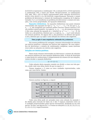 (2,0,0,0,0,1) representa a combinação 116; a solução (0,0,1,2,0,0) representa 
a combinação 344; e assim por diante. Reciprocamente, as combinações 
455, 666, 456 e 222 se fazem representadas pelas soluções (0,0,0,0,0,3), 
(0,0,0,1,2,0), (0,0,0,1,1,1) e (0,3,0,0,0,0), respectivamente. Portanto, o nosso 
problema de determinar o número de combinações completas de 6 objetos, 
tomados 3 a 3, se transforma no problema de determinar o número de solu-ções, 
com certas propriedades, de equações diofantinas. 
Equações diofantinas. As equações diofantinas nas quais estamos 
interessados são equações do tipo x1 + x2 + x3 + … + xp = N, em que x1, x2, 
x3, …, xp são incógnitas que somente podem assumir valores inteiros e N é 
um número inteiro positivo. A p-upla (a1, a2, a3, …, ap), de números inteiros, 
é dita uma solução da equação se, e somente se, a1 + a2 + … + ap = N. Se 
todos os ai são positivos, dizemos que a p-upla (a1, a2, …, ap) é uma solução 
em inteiros positivos. Se alguns dos ai são positivos e os demais são iguais 
a zero, dizemos que a p-upla é uma solução em inteiros não negativos. 
Uma p-upla é uma sequência ordenada de p números. 
Em nossos problemas de contagem, estamos interessados em soluções 
em inteiros positivos e soluções em inteiros não negativos. No caso especí-fico 
de determinar o número de combinações completas, nosso interesse 
recai sobre as soluções em inteiros não negativos. 
Soluções em inteiros positivos. 
Nesta seção estamos interessados em determinar o número de soluções 
em inteiros positivos de uma equação diofantina dada. A título de ilustração 
e como forma de conhecermos o comportamento do número de tais soluções, 
vamos estudar a equação diofantina 
50 ANÁLISE COMBINATÓRIA E PROBABILIDADE 
X + Y + Z = 5. 
Cada solução desta equação consiste em dividir o cinco em três par-tes, 
sendo cada uma delas maior do que ou igual a 1. 
Vamos imaginar o 5 como as cinco unidades representadas, cada 
uma, por uma barra. Assim: 
Vamos analisar as figuras, a seguir: 
Cada uma delas pode ser pensada como uma solução da equação e 
foi obtida pela inserção de bolas em 2 dos 4 espaços existentes entre as 
5 unidades (representadas pelas barras horizontais), dividindo-as em três 
partes. De fato, nas figuras de 1 a 5 temos as soluções (1,2,2), (2,1,2), (3,1,1), 
(1,1,3) e (1,3,1), respectivamente. 
 