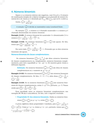 ANÁLISE COMBINATÓRIA E PROBABILIDADE 53 
4. Números binomiais 
Sejam n e p números inteiros não negativos, com 0 £ p £ n. O número 
de combinações simples de n objetos tomados p a p é chamado de número bi-nomial 
de n de classe p e é denotado por Cn,p ou , que se lê: n sobre p. 
Assim, = . 
A notação é devida ao matemático suíço Leonhard Euler. 
Na notação , o número n é chamado numerador e o número p é 
chamado denominador do número binomial. 
Exemplo 3.4.01. O número binomial de numerador 4 e denominador 2 é o 
número = = = = 6. 
Exemplo 3.4.02. Os números binomiais e são iguais. De fato, 
temos que = = = 1. 
Por outro lado, = = = 1. Provando que os dois números 
binomiais são iguais. 
Números binomiais de classes complementares. 
Os números binomiais e são ditos números binomiais 
de classes complementares ou, simplesmente, números binomiais comple-mentares, 
pois vale a igualdade p + (n – p) = n. De maneira geral, temos a 
defi nição seguinte. 
Defi nição. Os números binomiais e são ditos de classes 
complementares se, e somente se, p + q = n. 
Exemplo 3.4.03. Os números binomiais e são números binomiais 
de classes complementares. De fato, 3 + 4 = 7 e, além disso, = e 
= . 
Exemplo 3.4.04. Se os números binomiais e são números bino-miais 
de classes complementares, então 3 + p = 8 e, portanto, p = 5. Temos 
ainda que = e = . 
Essa igualdade entre os números binomiais complementares nos 
exemplos 3 e 4 não é coincidência. De fato, vale o seguinte resultado. 
• Propriedade 01 dos números binomiais. Dados os números bino-miais 
e se p + q = n, então = . 
A prova algébrica desta propriedade é imediata, pois = e 
= . Como p + q = n, temos q = n – p e, portanto, temos que 
= = = . 
 