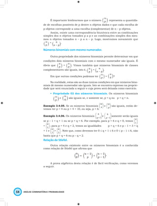 É importante lembrarmos que o número representa a quantida-de 
de escolhas possíveis de p dentre n objetos dados e que cada escolha de 
p objetos corresponde a uma escolha (complementar) de n – p objetos. 
Assim, existe uma correspondência biunívoca entre as combinações 
simples dos n objetos tomados p a p e as combinações simples dos mes-mos 
n objetos tomados n – p a n – p. Logo, mostramos novamente que 
= . 
Números binomiais com mesmo numerador. 
Outra propriedade dos números binomiais permite determinar em que 
condições dois números binomiais com o mesmo numerador são iguais. É 
óbvio que = . Vimos também que números binomiais de classes 
complementares são iguais, isto é, = . 
Em que outras condições podemos ter = ? 
Na realidade, estas são as duas únicas condições em que números bino-miais 
de mesmo numerador são iguais. Isto se encontra expresso na proprie-dade 
que será enunciada a seguir e cuja prova será deixada como exercício. 
• Propriedade 02 dos números binomiais. Os números binomiais 
e são iguais se, e somente se, p = q ou p + q = n. 
Exemplo 3.4.05. Se os números binomiais e são iguais, então de-vemos 
ter p = 4 ou p + 4 = 10, ou seja, p = 6. 
 
+1 
Exemplo 3.4.06. Os números binomiais   
 
 
5 
 
 
3 
 
3 
54 ANÁLISE COMBINATÓRIA E PROBABILIDADE 
 
  
 
6 
 
 
e  q   
6 
p 
-1 
somente serão iguais 
 
 
1 
se p – 1 = q + 1 ou se p + q = 6. Por exemplo, para p = 6 e q = 0, temos   
  
6 
=   
  
6 
; para p = 4 e q = 2, temos as igualdades p + q = 6 e p – 1 = 3 = q 
+ 1 e   
  
 
6 =  
   
6 . Note que, como devemos ter 0 ≤ q + 1 ≤ 6 e 0 ≤ p – 1 ≤ 6, não 
basta que p + q = 6 ou p – q = 2. 
Relação de Sti efel. 
Outra relação existente entre os números binomiais é a conhecida 
como relação de Stiefel que afi rma que 
. 
A prova algébrica desta relação é de fácil verifi cação, como veremos 
a seguir. 
 