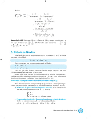  
 5! = 10. Por outro lado, temos que  
3 
 
2 
ANÁLISE COMBINATÓRIA E PROBABILIDADE 55 
Temos 
= + 
= + 
= 
= 
= = = . 
 
Exemplo 3.4.07. Vamos  verificar a relação de Stiefel para o caso em que n 
= 5 e p = 3. Temos que  
 
3 
  
5 = 
3!2! 
 
  
 
4 +  
   
4 
4! + 
= 
3!1! 
4! = 4 + 6 = 10. 
2!2! 
5. Binômio de Newton 
Nós já estudamos o desenvolvimento da expressão (x + a)2 e vimos 
que vale a igualdade 
(x + a)2 = x2 + 2ax + a2. 
Sabemos ainda que também valem as igualdades: 
• (x + a)0 = 1 e 
• (x + a)1 = x + a, 
uma vez que todo número não nulo elevado a zero é igual a 1 e todo 
número elevado a um é igual a ele mesmo. 
Nosso objetivo é, usando os conhecimentos de análise combinatória, 
estudar o comportamento do desenvolvimento de (x + a)n, para todo inteiro 
positivo n, expressão conhecida como binômio de Newton. 
Estudando o comportamento do desenvolvimento de (x + a)2. 
Para desenvolvermos a expressão (x + a)2, usamos a definição de po-tência 
e a propriedade distributiva da multiplicação com relação à adição. 
• Definição de potência com expoente natural. Para todo número 
real a e todo número natural n (n ≥ 0), tem-se 
. 
• Propriedade distributiva da multiplicação com relação à adição. 
Dados os números reais a, b e c, valem as igualdades: 
a X (b + c) = a X b + a X c e (b + c) X a = b X a + c X a. 
 