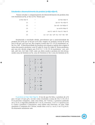 Estudando o desenvolvimento do produto (a+b)(c+d)(e+f). 
Vamos estudar o comportamento do desenvolvimento do produto dos 
ANÁLISE COMBINATÓRIA E PROBABILIDADE 57 
três binômios (a+b), (c+d) e (e+f). Temos que: 
(a+b)(c+d)(e+f) = [(a+b)(c+d)](e+f) 
(1) = [a(c+d) + b(c+d)](e+f) 
(2) = [(ac+ad) + (bc+bd)](e+f) 
(3) = (ac+ad+bc+bd)(e+f) 
(4) = ac(e+f) + ad(e+f) + bc(e+f) + bd(e+f) 
(5) = ace + acf + ade + adf + bce + bcf + bde + bdf 
Analisando o resultado obtido, percebemos que a associatividade do 
produto de (a+b) por (c+d) por (e+f) deu origem ao produto inicial de (a+b) 
por (c+d) que, por sua vez, deu origem à soma dos 4 (= 2 X 2) monômios: ac, 
ad, bc e bd. A distributividade do produto em relação à adição deu origem à 
soma dos quatro produtos: ac(e+f), ad(e+f), bc(e+f) e bd(e+f). Estes produtos, 
por sua vez, deram origem aos 8 (4 X 2 = 2 X 2 X 2) monômios: ace, acf, 
ade, adf, bce, bcf, bde e bdf, cada um deles sendo o produto de três letras, 
sendo uma do binômio (a+b), uma do binômio (c+d) e uma do binômio (e+f). 
O produto (a+b)(c+d)(e+f)(g+h). A luz do que foi feito, o produto de a+b 
por c+d por e+f por g+h, vai dar como resultado a soma de 16 (= 2 X 2 X 2 
X 2) parcelas composta, cada uma delas, de 4 letras, a primeira podendo 
ser a ou b; a segunda podendo ser c ou d; a terceira, e ou f; e a quarta g ou 
h. Como o produto é comutativo, essa ordem não interessa, ou seja, cada 
monômio é composto de 4 letras, sendo elas a ou b, c ou d, e ou f e g ou h. 
Os dezesseis monômios são: 
 