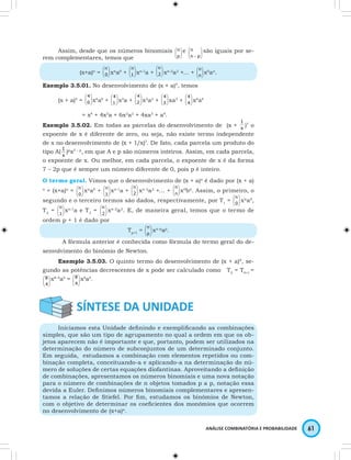 1 
)7 o 
 
 
0 
ANÁLISE COMBINATÓRIA E PROBABILIDADE 61 
 
Assim, desde que os números binomiais  
 
p 
   
 
n e  
  
n - p 
  
n são iguais por se-rem 
complementares, temos que 
n 
 
 
xna0 +   
0 
  
(x+a)n =   
 
 
1 
  
 
 
2 
n 
xn-1a +   
  
 
n 
xn-2a2 +… +  
 
n 
   
n x0an. 
Exemplo 3.5.01. No desenvolvimento de (x + a)4, temos 
4 
 
 
x4a0 +   
0 
  
(x + a)4 =   
 
 
1 
  
 
 
2 
4 
x3a +   
  
 
4 
x2a2 +  
 
 3 
  
 
4 
xa3 +  
 
 4 
  
4 
x0a4 
= x4 + 4x3a + 6x2a2 + 4xa3 + a4. 
Exemplo 3.5.02. Em todas as parcelas do desenvolvimento de (x + x 
expoente de x é diferente de zero, ou seja, não existe termo independente 
de x no desenvolvimento de (x + 1/x)7. De fato, cada parcela um produto do 
tipo A( x 
1 )px7 – p, em que A e p são números inteiros. Assim, em cada parcela, 
 
o expoente de  x. Ou melhor, em cada parcela, o expoente de x é da forma 
7 – 2p que é sempre um número diferente de 0, pois p é inteiro. 
O termo geral. Vimos que o desenvolvimento de (x + a)n é dado por (x + a) 
n = (x+a)n =  
 
0 
  
 
n xna0 +  
 
 1 
  
 
 
2 
n xn-1a +   
  
 
n xn-2a2 +… +  
 
n 
   
n x0bn. Assim, o primeiro, o 
segundo e o terceiro termos são dados, respectivamente, por T1 =   
  
n xna0, 
 
 
1 
T2 =   
  
 
 n xn-1a e T=  
 
3 2 
  
n xn-2a2. E, de maneira geral, temos que o termo de 
ordem p + 1 é dado por 
 
 
p 
Tp+1 =   
  
n xn-pap. 
A fórmula anterior é conhecida como fórmula do termo geral do de-senvolvimento 
do binômio de Newton. 
Exemplo 3.5.03. O quinto termo do desenvolvimento de (x + a)8, se-gundo 
as potências decrescentes de x pode ser calculado como T5 = T4+1 = 
 
  
 
4 
  
 
 
4 
8 x8-4a4 =   
  
8 x4a4. 
Iniciamos esta Unidade defi nindo e exemplifi cando as combinações 
simples, que são um tipo de agrupamento no qual a ordem em que os ob-jetos 
aparecem não é importante e que, portanto, podem ser utilizados na 
determinação do número de subconjuntos de um determinado conjunto. 
Em seguida, estudamos a combinação com elementos repetidos ou com-binação 
completa, conceituando-a e aplicando-a na determinação do nú-mero 
de soluções de certas equações diofantinas. Aproveitando a defi nição 
de combinações, apresentamos os números binomiais e uma nova notação 
para o número de combinações de n objetos tomados p a p, notação essa 
devida a Euler. Defi nimos números binomiais complementares e apresen-tamos 
a relação de Stiefel. Por fi m, estudamos os binômios de Newton, 
com o objetivo de determinar os coefi cientes dos monômios que ocorrem 
no desenvolvimento de (x+a)n. 
 