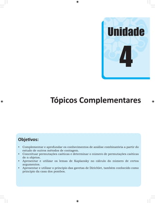 Unidade 
Tópicos Complementares 
Objetivos: 
• Complementar e aprofundar os conhecimentos de análise combinatória a partir do 
estudo de outros métodos de contagem. 
• Conceituar permutações caóticas e determinar o número de permutações caóticas 
de n objetos. 
• Apresentar e utilizar os lemas de Kaplansky no cálculo do número de certos 
argumentos. 
• Apresentar e utilizar o princípio das gavetas de Dirichlet, também conhecido como 
princípio da casa dos pombos. 
4 
 