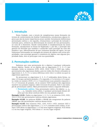 ANÁLISE COMBINATÓRIA E PROBABILIDADE 69 
1. Introdução 
Nesta Unidade, com o intuito de completarmos nossa formação em 
termos de conhecimento da Análise Combinatória, estudaremos alguns tó-picos 
que são da maior importância nesse sentido. Inicialmente definiremos 
permutação caótica e, em seguida, retomaremos o princípio da inclusão e 
exclusão para, utilizá-lo na determinação do número de tais permutações, 
no caso de n elementos. Dando continuidade à complementação da nossa 
formação, estudaremos os lemas de Kaplansky e, por fim, o princípio das 
gavetas de Dirichlet que também é conhecido como princípio da casa dos 
pombos e que, diferentemente do que vínhamos fazendo até agora, em que 
estávamos interessados na contagem do número de objetos com certas pro-priedades, 
esse princípio garante a existência de objetos com alguma pro-priedade 
dada, sem se preocupar com sua quantidade. 
2. Permutações caóticas 
Sabemos que uma permutação de n objetos é qualquer ordenação 
desses objetos. Assim, se os objetos são os algarismos 2, 3, 4 e 5, por 
exemplo, então os números 2345, 2435, 4532, 5432 e 5324 são, todos, 
permutações dos algarismos dados, pois em todos eles foram utilizados os 
algarismos 2, 3, 4 e 5 e a única diferença entre eles é a ordem na qual os 
algarismos aparecem. 
Se pensarmos os algarismos 2, 3, 4 e 5 ordenados desta forma, ou 
seja, o 2 ocupa a primeira posição, o 3 a segunda, o 4 a terceira e o 5 a quar-ta, 
então no número 2435 o 2 e o 3 mantiveram suas posições enquanto o 
4 e o 5 trocaram de posição. Já no número 5324 nenhum dos algarismos 
manteve sua posição original, todos trocaram de posição. Este é um exem-plo 
de permutação caótica. Mais precisamente temos a seguinte definição. 
• Permutação caótica. Uma permutação caótica dos objetos a1, a2, 
a3, …, an, tomados nesta ordem, é qualquer permutação desses ob-jetos 
que não deixe nenhum deles em sua posição original. 
Exemplo 4.2.01. Dados os algarismos 1, 2, 3 e 4, os números 2143, 4321, 
4312 e 3412 são permutações caóticas desses algarismos. 
Exemplo 4.2.02. As palavras ROMA e ORAM são anagramas da palavra 
AMOR, que são permutações caóticas dessas letras. 
Exemplo 4.2.03. Dos números 3421, 1243, 4132 e 1423, somente 3421 é 
permutação caótica dos algarismos 1, 2, 3 e 4, tomados nesta ordem. O nú-mero 
1243 deixa os algarismos 1 e 2 nos seus lugares originais; 4132 deixa 
o 3 no seu lugar original; 1423 deixa o 1 no seu lugar original. 
 