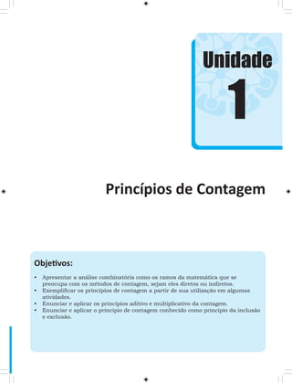 Unidade 
Objetivos: 
• Apresentar a análise combinatória como os ramos da matemática que se 
preocupa com os métodos de contagem, sejam eles diretos ou indiretos. 
• Exemplificar os princípios de contagem a partir de sua utilização em algumas 
atividades. 
• Enunciar e aplicar os princípios aditivo e multiplicativo da contagem. 
• Enunciar e aplicar o princípio de contagem conhecido como princípio da inclusão 
e exclusão. 
1 
Princípios de Contagem 
 
