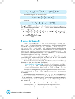 n 
 
 
Dn = n! – [ (n 1)! 
72 ANÁLISE COMBINATÓRIA E PROBABILIDADE 
1 
-   
  
n 
 
 
– (n 2)! 
2 
-   
  
n 
 
 
+ … + (-1)n-1 (n n)! 
n 
-   
  
] . 
Esta fórmula pode ser reescrita como 
Dn = n! - n! + 
n! – 
2! 
n! + … + (-1)n 
3! 
n! , 
n! 
ou ainda 
Dn = n![ 
1 – 
0! 
1 + 
1! 
1 – 
2! 
1 + … + n (-1) 
3! 
1 ], 
n! 
Exemplo 4.2.05. De acordo com a fórmula anterior, o número de permuta-ções 
caóticas dos algarismos 1, 2, 3, 4 e 5, nesta ordem, é 44. De fato, temos 
que n = 5 e, portanto, 
3. Lemas de Kaplansky 
Dado o conjunto A = { 1, 2, ,3 ,4 ,5 ,6, 7 }, sabemos que é possível cons-truir 
7!/3! 4! = 35 subconjuntos de A, contendo três elementos, número esse 
encontrado a partir da combinação de 7 tomados 3 a 3. Os conjuntos { 1, 
2, 3, 4 }, { 2, 4, 5, 6 }, { 3, 4, 6, 7 }, { 1, 3, 5, 7 } são alguns exemplos desses 
subconjuntos. Note que, de todos os subconjuntos de A, com 4 elementos, o 
único que não possui elementos consecutivos é o conjunto { 1, 3, 5, 7 }. Isto 
pode ser visto de forma bem simples ― mas trabalhosa ― se enumerarmos 
todos os subconjuntos de A com 4 elementos. 
Mas, será que este é o único meio de provar essa afirmação? Será que 
não conseguimos um resultado mais geral que nos permita concluir essa 
afirmação? É o que tentaremos fazer agora. 
Na realidade, este resultado existe, é conhecido como primeiro lema de 
Kaplansky e pode ser enunciado como segue. 
• Primeiro lema de Kaplansky. O número de subconjuntos do conjun-to 
{ 1, 2, 3, …, n }, com p elementos, nos quais não há elementos con-secutivos 
é indicado por f(n, p) e pode ser obtido por f(n, p) = Cn – p + 1, p. 
Veremos inicialmente o resultado para o nosso problema original, qual 
seja, o caso em que n = 7 e p = 4. Em seguida buscaremos a generalização 
do resultado. 
Retomando os subconjuntos de A = { 1, 2, 3, 4, 5, 6, 7 } com 4 elemen-tos, 
vamos representá-los por uma sequência de 7 sinais escolhidos entre 
+ ou X, associando a cada número um sinal + ou X conforme ele esteja ou 
não no subconjunto. Assim, o subconjunto { 1, 3, 4, 6 } será representado 
pela sequência 
+ X + + X + X; 
o subconjunto { 1, 3, 5, 6 } será representado pela sequência 
+ X + X + + X; 
 