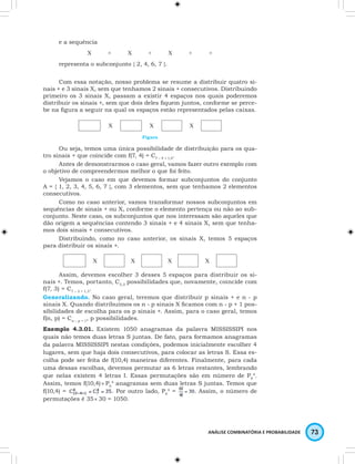 ANÁLISE COMBINATÓRIA E PROBABILIDADE 73 
e a sequência 
X + X + X + + 
representa o subconjunto { 2, 4, 6, 7 }. 
Com essa notação, nosso problema se resume a distribuir quatro si-nais 
+ e 3 sinais X, sem que tenhamos 2 sinais + consecutivos. Distribuindo 
primeiro os 3 sinais X, passam a existir 4 espaços nos quais poderemos 
distribuir os sinais +, sem que dois deles fi quem juntos, conforme se perce-be 
na fi gura a seguir na qual os espaços estão representados pelas caixas. 
X X X 
Figura 
Ou seja, temos uma única possibilidade de distribuição para os qua-tro 
sinais + que coincide com f(7, 4) = C7 – 4 + 1,4. 
Antes de demonstrarmos o caso geral, vamos fazer outro exemplo com 
o objetivo de compreendermos melhor o que foi feito. 
Vejamos o caso em que devemos formar subconjuntos do conjunto 
A = { 1, 2, 3, 4, 5, 6, 7 }, com 3 elementos, sem que tenhamos 2 elementos 
consecutivos. 
Como no caso anterior, vamos transformar nossos subconjuntos em 
sequências de sinais + ou X, conforme o elemento pertença ou não ao sub-conjunto. 
Neste caso, os subconjuntos que nos interessam são aqueles que 
dão origem a sequências contendo 3 sinais + e 4 sinais X, sem que tenha-mos 
dois sinais + consecutivos. 
Distribuindo, como no caso anterior, os sinais X, temos 5 espaços 
para distribuir os sinais +. 
X X X X 
Assim, devemos escolher 3 desses 5 espaços para distribuir os si-nais 
+. Temos, portanto, C5,3 possibilidades que, novamente, coincide com 
f(7, 3) = C7 – 3 + 1,3. 
Generalizando. No caso geral, teremos que distribuir p sinais + e n - p 
sinais X. Quando distribuímos os n - p sinais X fi camos com n - p + 1 pos-sibilidades 
de escolha para os p sinais +. Assim, para o caso geral, temos 
f(n, p) = Cn – p + 1, p possibilidades. 
Exemplo 4.3.01. Existem 1050 anagramas da palavra MISSISSIPI nos 
quais não temos duas letras S juntas. De fato, para formamos anagramas 
da palavra MISSISSIPI nestas condições, podemos inicialmente escolher 4 
lugares, sem que haja dois consecutivos, para colocar as letras S. Essa es-colha 
pode ser feita de f(10,4) maneiras diferentes. Finalmente, para cada 
uma dessas escolhas, devemos permutar as 6 letras restantes, lembrando 
que nelas existem 4 letras I. Essas permutações são em número de P6 
4. 
Assim, temos f(10,4) × P6 
4 anagramas sem duas letras S juntas. Temos que 
f(10,4) = 
. Por outro lado, P6 
4 = 
Assim, o número de 
permutações é 35 × 30 = 1050. 
 