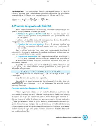 Exemplo 4.3.02.Com 5 meninas e 8 meninos é possível formar 91 rodas de 
crianças sem que haja 2 meninas em lugares consecutivos. De fato, quere-mos 
calcular g(13, 5) que, pelo resultado anterior é igual a g(13, 5) = 
ANÁLISE COMBINATÓRIA E PROBABILIDADE 75 
4. Princípio das gavetas de Dirichlet 
Nesta seção mostraremos um resultado conhecido como princípio das 
gavetas de Dirichlet que afi rma o que segue. 
• Princípio das gavetas de Dirichlet. Se n + 1 ou mais objetos são 
colocados em n gavetas, então pelo menos uma gaveta recebe mais 
de um objeto. 
resultado este também conhecido como princípio da casa dos pombos, 
pois possui uma versão que afi rma o seguinte. 
• Princípio da casa dos pombos. Se n + 1 ou mais pombos são 
colocados em n casas, então pelo menos uma casa recebe mais de 
um pombo. 
Este resultado pode ser visto como uma consequência imediata de 
outro conhecido como propriedade da média aritmética de n números e que 
pode ser enunciado da forma a seguir. 
• Propriedade das médias. Se a média aritmética dos n números x1, 
x2, …, xn é m, então pelo menos um dos xi é maior do que ou igual a m. 
A demonstração deste resultado é bastante simples e será feita por 
redução ao absurdo. 
Supondo, por absurdo, que não é verdade que existe pelo menos um 
xi0 tal que xi0 ≥ m, então devemos ter que, para todo i, xi < m e, portanto, 
teremos a desigualdade 
x1 + x2 + x3 + … + xn < m + m + m + … + m = n X m. 
Esta desigualdade nos dá que < m, ou seja, m < m. O que 
é absurdo! 
Logo devemos ter xi0 ≥ m, para algum i0. 
Exemplo 4.4.0. A média aritmética dos números 3, 5, 8, 12 e 16 é 8,8, 
pois 
. Note que 12 e 16 são maiores do que a média. Confi r-mando 
o resultado. 
Provando o princípio das gavetas de Dirichlet. 
Temos n gavetas e pelo menos n + 1 objetos. Podemos encontrar o nú-mero 
médio de objetos que será colocado em cada gaveta dividindo o número 
de objetos por n que é o número de gavetas. Como temos pelo menos n + 1 
objetos, o número médio de objetos por gaveta será maior do que ou igual a 
que, por sua vez, é maior do que 1. Assim, o número médio de objetos por 
gaveta é maior do que ou igual a 2 e, pelo resultado provado anteriormente, 
existe uma gaveta que receberá uma quantidade maior do que ou igual a esse 
número médio, ou seja, uma gaveta receberá pelo menos 2 objetos. Provando 
o princípio de Dirichlet. 
 