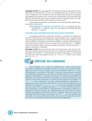 Exemplo 4.4.02. Em um grupo de 15 pessoas, há sempre pelo menos 2 que 
nasceram no mesmo mês. De fato, se considerarmos os 12 meses do ano 
como 12 gavetas e as 15 pessoas como os objetos que devem ser colocados 
nas gavetas de acordo com o mês de seu nascimento, pelo princípio das 
gavetas de Dirichlet, pelo menos 2 objetos fi cam na mesma gaveta, ou seja, 
pelo menos duas pessoas aniversariam no mesmo mês. 
O princípio das gavetas ou princípio da casa dos pombos pode ser ge-neralizado 
como segue. 
Generalização do princípio de Dirichlet. Se em n gavetas são dis-tribuídos 
76 ANÁLISE COMBINATÓRIA E PROBABILIDADE 
nk + 1 objetos, então em uma delas será distribuído pelo 
menos k + 1 objetos. 
Provando a generalização do princípio das gavetas de Dirichlet. 
A demonstração deste resultado é simples e será feita por redução ao 
absurdo. Suponha que o resultado não seja verdadeiro. Isto é, suponha que 
em cada gaveta tenhamos no máximo k objetos. Como são n gavetas, se em 
cada uma delas tivéssemos no máximo k objetos, o número total de objetos 
nas gavetas seria menor do que ou igual a nk. Como são nk + 1 objetos, 
isto é um absurdo. Logo, em uma das gavetas devemos ter pelo menos k + 1 
objetos, provando o resultado. 
Exemplo 4.4.03. Em uma sala de aula com 50 pessoas, pelo menos 5 de-las 
nasceram no mesmo mês. De fato, de acordo com a generalização do 
princípio de Dirichlet, o resultado já vale para 49 pessoas, se tomarmos 
os cada mês como uma gaveta, isto é, n = 12 e k = 4. Neste caso, temos 
49 = 12 × 4 + 1. 
Nesta Unidade, com o intuito de complementar o nosso conhecimento 
de Análise combinatória, abordamos tópicos que não são usualmente abor-dados 
em livros do ensino médio, como as permutações caóticas, os lemas 
de Kaplansky e o princípio de Dirichlet. Vimos que as permutações caóticas 
são aquelas permutações que não deixam nenhum elemento na sua posição 
original e aprendemos a calcular seu número em função da quantidade de 
elementos que estamos permutando. Estudamos os lemas de Kaplansky, cujo 
primeiro nos permite determinar o número de subconjuntos do conjunto { 1, 
2, 3, , n }, com p elementos, nos quais não há elementos consecutivos e o 
segundo lema que nos permite determinar o número de subconjuntos com p 
elementos do conjunto A = { 1, 2, 3, , n - 1, n }, nos quais quaisquer dois deles 
não são consecutivos, considerando agora o 1 e o n como elementos consecu-tivos. 
Finalmente, apresentamos e demonstramos o princípio de Dirichlet ou 
princípio da casa dos pombos que, diferentemente do que foi feito até agora, 
aborda um problema de existência e não de contagem. Apesar de possuir um 
enunciado bastante simples, por afi rmar que “Se n + 1 ou mais pombos são 
colocados em n casas, então pelo menos uma casa recebe mais de um pom-bo.”, 
esse é um princípio da maior importância na matemática. 
 