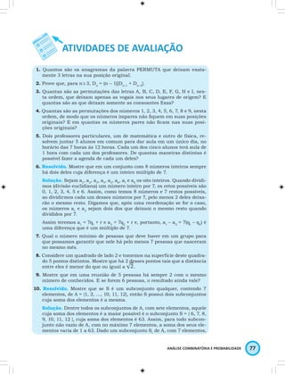 1. Quantos são os anagramas da palavra PERMUTA que deixam exata-mente 
do 5 pontos distintos. Mostre que há 2 desses pontos tais que a distância 
ANÁLISE COMBINATÓRIA E PROBABILIDADE 77 
3 letras na sua posição original. 
2. Prove que, para n ≥ 3, Dn = (n – 1)[Dn–1 + Dn–2]. 
3. Quantas são as permutações das letras A, B, C, D, E, F, G, H e I, nes-ta 
ordem, que deixam apenas as vogais nos seus lugares de origem? E 
quantas são as que deixam somente as consoantes fi xas? 
4. Quantas são as permutações dos números 1, 2, 3, 4, 5, 6, 7, 8 e 9, nesta 
ordem, de modo que os números ímpares não fi quem em suas posições 
originais? E em quantas os números pares não fi cam nas suas posi-ções 
originais? 
5. Dois professores particulares, um de matemática e outro de física, re-solvem 
juntar 5 alunos em comum para dar aula em um único dia, no 
horário das 7 horas às 12 horas. Cada um dos cinco alunos terá aula de 
1 hora com cada um dos professores. De quantas maneiras distintas é 
possível fazer a agenda de cada um deles? 
6. Resolvido. Mostre que em um conjunto com 8 números inteiros sempre 
há dois deles cuja diferença é um inteiro múltiplo de 7. 
Solução. Sejam a1, a2, a3, a4, a5, a6, a7 e a8 os oito inteiros. Quando dividi-mos 
(divisão euclidiana) um número inteiro por 7, os retos possíveis são 
0, 1, 2, 3, 4, 5 e 6. Assim, como temos 8 números e 7 restos possíveis, 
ao dividirmos cada um desses números por 7, pelo menos 2 deles deixa-rão 
o mesmo resto. Digamos que, após uma reordenação se for o caso, 
os números a1 e a2 sejam dois dos que deixam o mesmo resto quando 
divididos por 7. 
Assim teremos a1 = 7q1 + r e a2 = 7q2 + r e, portanto, a1 – a2 = 7(q1 – q2) é 
uma diferença que é um múltiplo de 7. 
7. Qual o número mínimo de pessoas que deve haver em um grupo para 
que possamos garantir que nele há pelo menos 7 pessoas que nasceram 
no mesmo mês. 
8. Considere um quadrado de lado 2 e tomemos na superfície deste quadra-do 
entre eles é menor do que ou igual a 
. 
9. Mostre que em uma reunião de 5 pessoas há sempre 2 com o mesmo 
número de conhecidos. E se forem 6 pessoas, o resultado ainda vale? 
10. Resolvido. Mostre que se S é um subconjunto qualquer, contendo 7 
elementos, de A = {1, 2, …, 10, 11, 12}, então S possui dois subconjuntos 
cuja soma dos elementos é a mesma. 
Solução. Dentre todos os subconjuntos de A, com sete elementos, aquele 
cuja soma dos elementos é a maior possível é o subconjunto S = { 6, 7, 8, 
9, 10, 11, 12 }, cuja soma dos elementos é 63. Assim, para todo subcon-junto 
não vazio de A, com no máximo 7 elementos, a soma dos seus ele-mentos 
varia de 1 a 63. Dado um subconjunto S1 de A, com 7 elementos, 
 