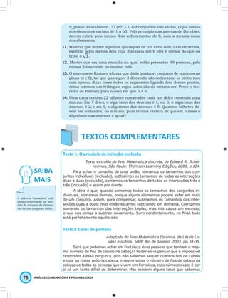 S1 possui exatamente 127 (=27 – 1) subconjuntos não vazios, cujas somas 
dos elementos variam de 1 a 63. Pelo princípio das gavetas de Dirichlet, 
devem existir pelo menos dois subconjuntos de S1 com a mesma soma 
dos elementos. 
11. Mostrar que dentre 9 pontos quaisquer de um cubo com 2 cm de aresta, 
existem pelos menos dois cuja distância entre eles é menor do que ou 
igual a 
. 
12. Mostre que em uma reunião na qual estão presentes 49 pessoas, pelo 
menos 5 nasceram no mesmo mês. 
13. O teorema de Ramsey afi rma que dado qualquer conjunto de n pontos no 
plano (n ≥ 6), tal que quaisquer 3 deles não são colineares, se pintarmos 
com apenas duas cores todos os segmentos ligando dois desses pontos, 
então teremos um triângulo cujos lados são da mesma cor. Prove o teo-rema 
de Ramsey para o caso em que n = 6. 
14. Uma urna contém 22 bilhetes numerados cada um deles contendo uma 
dezena. Em 7 deles, o algarismo das dezenas é 1; em 6, o algarismo das 
dezenas é 2; e em 9, o algarismo das dezenas é 5. Quantos bilhetes de-vem 
ser sorteados, no mínimo, para termos certeza de que em 5 deles o 
algarismo das dezenas é igual? 
Texto 1: O princípio da inclusão-exclusão 
Texto extraído do livro Matemática discreta, de Edward R. Schei-nerman, 
78 ANÁLISE COMBINATÓRIA E PROBABILIDADE 
São Paulo: Thomson Learning Edições, 2006. p.124. 
Para achar o tamanho de uma união, somamos os tamanhos dos con-juntos 
individuais (inclusão), subtraímos os tamanhos de todas as interseções 
duas a duas (exclusão), somamos os tamanhos de todas as interseções três a 
três (inclusão) e assim por diante. 
A ideia é que, quando somamos todos os tamanhos dos conjuntos in-dividuais, 
somamos demais, porque alguns elementos podem estar em mais 
de um conjunto. Assim, para compensar, subtraímos os tamanhos das inter-seções 
duas a duas; mas então estamos subtraindo em demasia. Corrigimos 
somando os tamanhos das interseções triplas, mas isto causa um excesso, 
o que nos obriga a subtrair novamente. Surpreendentemente, no fi nal, tudo 
está perfeitamente equilibrado 
Texto2: Casas de pombos 
Adaptado do livro Matemática Discreta, de Lászlo Lo-vász 
e outros. SBM: Rio de Janeiro, 2003. pp.34-35. 
Será que podemos achar em Fortaleza duas pessoas que tenham o mes-mo 
número de fi os de cabelo na cabeça? Poder-se-ia pensar que é impossível 
responder a essa pergunta, pois não sabemos sequer quantos fi os de cabelo 
existe na nossa própria cabeça, imagine sobre o número de fi os de cabelo na 
cabeça de todas as pessoas que vivem em Fortaleza, cujo número exato é por 
si só um tanto difícil de determinar. Mas existem alguns fatos que sabemos 
A palavra “tamanho” está 
sendo empregada no sen-tido 
de número de elemen-tos 
de um conjunto fi nito. 
 