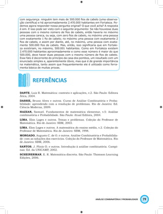 com segurança: ninguém tem mais de 500.000 fi os de cabelo (uma observa-ção 
científi ca) e há aproximadamente 2.470.000 habitantes em Fortaleza. Po-demos 
agora responder nossa pergunta original? O que você acha? A resposta 
é sim. E isso pode ser visto com o seguinte argumento: Se não houvesse duas 
pessoas com o mesmo número de fi os de cabelo, então haveria no máximo 
uma pessoa careca, ou seja, com zero fi os de cabelo, no máximo uma pessoa 
com exatamente 1 fi o de cabelo; no máximo uma pessoa com exatamente 2 
fi os de cabelo, e assim por diante, até, no máximo, uma pessoa com exata-mente 
500.000 fi os de cabelo. Mas, então, isso signifi caria que em Fortale-za 
existiriam, no máximo, 500.001 habitantes. Como em Fortaleza existem 
2.470.000 habitantes aproximadamente e como esse número é maior do que 
500.000, deve haver duas pessoas com o mesmo número de fi os de cabelo. 
Esse fato é decorrente do princípio da casa dos pombos, um resultado com um 
enunciado simples e, aparentemente óbvio, mas que é de grande importância 
na matemática, tanto assim que frequentemente ele é utilizado como ferra-menta 
ANÁLISE COMBINATÓRIA E PROBABILIDADE 79 
básica de muitas provas. 
DANTE, Luiz R. Matemática: contexto e aplicações, v.2. São Paulo: Editora 
Ática, 2004. 
DASSIE, Bruno Alves e outros. Curso de Análise Combinatória e Proba-bilidade: 
aprendendo com a resolução de problemas. Rio de Janeiro: Ed. 
Ciência Moderna, 2009. 
HAZZAN, Samuel. Fundamentos de matemática elementar, v.5: Análise 
combinatória e Probabilidade. São Paulo: Atual Editora, 2004. 
LIMA, Elon Lages e outros. Temas e problemas. Coleção do Professor de 
Matemática. Rio de Janeiro: SBM, 2003. 
LIMA, Elon Lages e outros. A matemática do ensino médio, v.2. Coleção do 
Professor de Matemática. Rio de Janeiro: SBM, 1998. 
MORGADO, Augusto C. de O. e outros. Análise Combinatória e Probabilida-de: 
com as soluções dos exercícios. Coleção do Professor de Matemática. Rio 
de Janeiro: SBM, 2006. 
SANTOS, J. Plínio O. e outros. Introdução à análise combinatória. Campi-nas: 
Ed. da UNICAMP, 2002. 
SCHEINERMAN, E. R. Matemática discreta. São Paulo: Thomson Learning 
Edições, 2006. 
 
