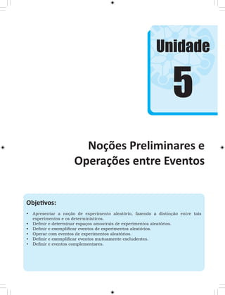 Unidade 
Noções Preliminares e 
Operações entre Eventos 
Objetivos: 
• Apresentar a noção de experimento aleatório, fazendo a distinção entre tais 
experimentos e os determinísticos. 
• Definir e determinar espaços amostrais de experimentos aleatórios. 
• Definir e exemplificar eventos de experimentos aleatórios. 
• Operar com eventos de experimentos aleatórios. 
• Definir e exemplificar eventos mutuamente excludentes. 
• Definir e eventos complementares. 
5 
 