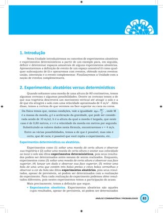 ANÁLISE COMBINATÓRIA E PROBABILIDADE 83 
1. Introdução 
Nesta Unidade introduziremos os conceitos de experimentos aleatórios 
e experimentos determinísticos a partir de um exemplo para, em seguida, 
defi nir e determinar espaços amostrais de alguns experimentos aleatórios. 
Apresentaremos a defi nição de evento de um espaço amostral W como qual-quer 
subconjunto de W e operaremos com eventos, obtendo outros eventos: 
união, interseção e o evento complementar. Finalizaremos a Unidade com a 
noção de eventos complementares. 
2. Experimentos: aleatórios versus determinísti cos 
Quando soltamos uma moeda de uma altura de 80 centímetros, temos 
algumas certezas e algumas possibilidades. Dentre as certezas temos a de 
que sua trajetória descreverá um movimento vertical até atingir o solo e a 
de que ela atingirá o solo com uma velocidade aproximada de 4 m/s2 . Além 
disso, temos a certeza de que veremos na face superior ou cara ou coroa. 
Da física temos que, nestas condições, vale a igualdade , onde M 
é a massa da moeda, g é a aceleração da gravidade, que pode ser conside-rada 
sendo de 10 m/s2, h é a altura da qual a moeda é largada, que neste 
caso é de 0,80 metros, e v é a velocidade da moeda em metros por segundo. 
Substituindo os valores dados nesta fórmula, encontraremos v = 4 m/s. 
Entre as várias possibilidades, temos a de que é possível, mas não é 
certo, que dê cara; é possível que você repita o experimento, etc. 
Experimentos determinísti cos ou aleatórios. 
Experimentos como (1) soltar uma moeda de certa altura e observar 
sua trajetória e (2) soltar uma moeda de certa altura e anotar sua velocidade 
ao tocar o solo são ditos experimentos determinísticos, pois seus resulta-dos 
podem ser determinados antes mesmo de serem realizados. Enquanto, 
experimentos como (3) soltar uma moeda de certa altura e observar sua face 
superior; (4) lançar um dado e observar sua face superior; (5) retirar uma 
bola de uma urna que contém três bolas pretas e cinco bolas vermelhas e 
observar a cor da bola são ditos experimentos aleatórios, pois seus resul-tados, 
apesar de previsíveis, só podem ser determinados com a realização 
do experimento. Para cada realização do experimento podemos obter resul-tados 
diferentes, pois nestes experimentos temos a participação do acaso. 
Mais precisamente, temos a defi nição que segue. 
• Experimentos aleatórios. Experimentos aleatórios são aqueles 
cujos resultados, apesar de previsíveis, só podem ser determinados 
 
