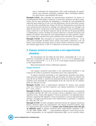 com a realização do experimento. Para cada realização do experi-mento, 
nas mesmas condições, podemos obter resultados diferen-tes, 
pois temos a participação do acaso. 
Exemplo 5.2.01. São exemplos de experimentos aleatórios: (1) lançar si-multaneamente 
dois dados e observar a soma dos números nas faces supe-riores; 
(2) em uma produção de lâmpadas, a retirada de uma lâmpada de 
cada lote para observar se ela é ou não defeituosa; (3) em uma festa, anotar 
o sexo de cada convidado que chega; (4) efetuar lançamentos sucessivos de 
uma moeda normal até que se consiga cara pela primeira vez; (5) jogar um 
dado de seis faces, sendo uma verde, duas amarelas e três vermelhas, para 
cima e observar a cor da face superior; (6) de um lote de 30 peças perfeitas 
e 5 defeituosas, retirar 10 delas ao acaso e observar o número de peças com 
defeito; (7) injetar uma dose de certo medicamento em uma pessoa e obser-var 
o tempo que a pessoa leva para melhorar (de uma febre, por exemplo). 
Exemplo 5.2.02. São exemplos de experimentos determinísticos: (1) de 
uma urna contendo 10 bolas azuis, retirar uma delas e observar a cor; (2) 
lançar uma moeda com duas caras ou duas coroas e observar a face supe-rior; 
deixar água ferver a 100 ºC e observar se ela entra em ebulição. 
3. Espaço amostral associado a um experimento 
aleatório 
No lançamento de um dado de seis faces, numeradas de 1 a 6, os 
possíveis resultados na face superior são 1, 2, 3, 4, 5 e 6. Dizemos, por 
isso, que o conjunto W = { 1, 2, 3, 4, 5, 6 } é um espaço amostral associado 
a esse experimento. 
Mais precisamente temos a definição seguinte. 
Espaço amostral. 
Um espaço amostral associado a um experimento aleatório é um 
conjunto de todos os possíveis resultados para esse experimento. 
O espaço amostral associado a um experimento aleatório será deno-tado 
pela letra grega Ω (omega). Note que Ω pode ser finito ou infinito. No 
caso de ele ser finito, o número de elementos de Ω será indicado por n(Ω) e 
também será chamado de cardinalidade de Ω. No caso de ele ser infinito, 
pode ser discreto ou não. 
Exemplo 5.3.01. Para o experimento aleatório E: lançar uma moeda 
uma vez e observar sua face superior, um espaço amostral é o conjunto 
Ω = { cara, coroa }. 
Exemplo 5.3.02. No lançamento simultâneo de duas moedas, os possíveis 
resultados são KK, KC, CK e CC, em que a letra C significa cara e a letra K 
significa coroa. Assim, KK significa “coroa no primeiro e no segundo lança-mentos”, 
enquanto KC significa “coroa no primeiro e cara no segundo lança-mentos”. 
O espaço amostral para esse experimento é, portanto, o conjunto 
Ω = {KK, KC, CK, CC}. 
Exemplo 5.3.03. Os dois exemplos anteriores foram de espaços amostrais 
finitos. Veremos agora um experimento com espaço amostral infinito. Seja 
E o experimento que consiste em lançar uma moeda para cima até que 
se obtenha cara. O espaço amostral deste experimento aleatório é Ω = 
{ C, KC, KKC, KKKC, KKC, … }, pois podemos observar “cara” (C) já no pri-meiro 
lançamento, ou no segundo lançamento (KC), ou no terceiro lança- 
84 ANÁLISE COMBINATÓRIA E PROBABILIDADE 
 