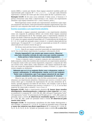 mento (KKC), e assim por diante. Esse espaço amostral também pode ser 
representado pelo conjunto W = { 0, 1, 2, 3, 4, … }, em que cada elemento 
representa o número de vezes que deu coroa antes de dar a primeira cara. 
Exemplo 5.3.04. Se de uma urna contendo 3 bolas azuis, 2 brancas e 3 
pretas retirarmos uma bola e observarmos a cor, temos um experimento 
aleatório cujo espaço amostral é Ω = { azul, branca, preta }. 
Restringiremos nosso estudo aos experimentos aleatórios cujos espa-ços 
amostrais são finitos, mais precisamente àqueles experimento cujo con-junto 
Ω é um conjunto não-vazio com uma quantidade finita de elementos. 
ANÁLISE COMBINATÓRIA E PROBABILIDADE 85 
Eventos associados a um experimento aleatório. 
Definindo o espaço amostral associado a um experimento aleatório 
como um conjunto Ω, podemos definir um evento desse espaço amostral 
como um subconjunto de Ω. Por exemplo, para o experimento aleatório E: 
lançar um dado e observar sua face superior temos o conjunto Ω = { 1, 2, 3, 4, 
5, 6 } como um espaço amostral associado a E. O subconjunto de Ω dado por 
A = { 2, 4, 6 } pode ser pensado como o evento A: o número observado foi um 
número par. O conjunto B = { 1, 2 } pode ser associado ao evento B: o número 
observado foi um número menor do que 3. 
De forma mais precisa temos a definição seguinte. 
Evento. Seja Ω um espaço amostral associado ao experimento aleató-rio 
E. Um evento desse experimento é qualquer subconjunto de Ω. 
Evento impossível é um evento que nunca ocorre. Observar 
uma bola vermelha retirada de uma urna que contém somente 
bolas pretas e bolas brancas é um evento impossível. 
Como o conjunto vazio e o próprio conjunto são subconjuntos de um 
dado conjunto, então eles também são eventos de um experimento aleatório. 
O conjunto vazio é dito um evento impossível, enquanto o conjunto Ω é dito 
um evento certo. Além disso, cada elemento x do espaço amostral Ω cons-titui 
um evento do experimento aleatório, a saber, o evento { x }, que é dito 
evento simples ou elementar. 
Sabemos que se A é m conjunto finito com n elementos, então A 
possui, exatamente, 2n subconjuntos. Assim, se Ω é um conjunto 
finito com n elementos, que é um espaço amostral de um expe-rimento 
aleatório E, então Ω possui exatamente 2n eventos. 
Observe que, de acordo com o que foi feito anteriormente, quando re-alizamos 
um experimento aleatório e dizemos que ocorreu o evento A, que-remos 
dizer que o resultado do experimento foi um dos elementos de A. 
Assim, quando jogamos um dado de seis faces, não viciado e com as faces 
numeradas de 1 a 6, diremos que ocorreu o evento A = { 1, 2, 3 } se na face 
superior for observado o número 1 ou o 2 ou o 3. 
Exemplo 5.3.05. Dado o experimento aleatório E: lançar duas moedas 
distinguíveis, simultaneamente, e observar a face superior, seu espa-ço 
amostral é o conjunto W = { CC, CK, KC, KK } em que C representa “cara” 
e K representa “coroa”. O subconjunto de W dado por A = { CC, KK } pode ser 
pensado como o evento A: observou-se resultados iguais. O subconjunto 
B = { CK, KC, KK } pode ser pensado como o evento B: observou-se pelo 
menos uma coroa. 
Exemplo 5.3.06. No lançamento simultâneo de dois dados distinguíveis e 
não viciados, o conjunto A = { (1,2), (2, 1) } pode ser pensado como o evento A: 
a soma dos números nas faces superiores é 3. O conjunto B = {(1,6), (2, 
5), (3, 4), (4, 3), (5, 2), (6, 1)} pode ser pensado como o evento B: a soma dos 
 