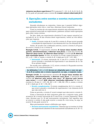 números nas faces superiores é 7. O conjunto C = { (5, 1), (5, 2), (5, 3), (5, 4), 
(5, 5) } pode ser pensado como o evento C: o maior número observado foi 5. 
4. Operações entre eventos e eventos mutuamente 
excludentes 
Quando estudamos os conjuntos, vimos que é possível definir algu-mas 
operações entre eles e, com isso, obtermos novos conjuntos. 
Como os eventos de um experimento aleatório são subconjuntos do es-paço 
amostral associado ao experimento, podemos utilizar essas operações 
para obter novos eventos. 
De fato, dado um experimento aleatório E com espaço amostral as-sociado 
Ω, se A e B são eventos deste experimento, temos as três defini-ções 
que seguem. 
• União. O evento união de A com B é o evento A∪B que ocorre quando 
o resultado do experimento é um elemento de A ou um elemento de B. 
Assim, de acordo com a definição anterior, ocorre o evento A∪B quan-do 
ocorre o evento A ou o evento B. 
Exemplo 5.4.01. O experimento aleatório E: lançar duas moedas distin-guíveis, 
simultaneamente, e observar suas faces, a união dos eventos A: 
observar duas caras e B: observar duas coroas é o evento A∪B: observar 
dois resultados iguais. De fato, os eventos A e B são, respectivamente, A = { 
CC } e B = { KK } e, assim, o evento A∪B é dado por A∪B = { CC, KK }. 
• Interseção. O evento interseção de A com B é o evento A∩B que 
ocorre quando o resultado do experimento é um elemento de A e de 
B ao mesmo tempo. 
De acordo com a definição 1.4.2, ocorre o evento A∩B quando ocorrem 
os eventos A e B, simultaneamente. 
As definições 1.4.1 e 1.4.2 devem ser adaptadas para o caso em que 
A ou B ou ambos são o evento impossível, ou seja, o conjunto vazio. 
Exemplo 5.4.02. No experimento aleatório E: lançar duas moedas dis-tinguíveis, 
simultaneamente, e observar suas faces, a interseção dos 
eventos A: observar pelo menos uma cara e B: observar pelo menos 
uma coroa é o evento AÇB: observar resultados diferentes. De fato, os 
eventos A e B são A = { CC, CK, KC } e B = { KK, KC, CK } e, assim, o evento 
A∩B é dado por A∩B = { CK, KC }. 
• Evento complementar. O evento complementar de A é o evento Ac 
que ocorre quando o resultado do experimento é um elemento de Ω 
que não está em A. 
Como se percebe, o evento Ac ocorre sempre que não ocorre o evento A. 
Como a interseção de dois conjuntos pode ser o conjunto vazio, pode 
acontecer de o evento interseção de A com B ser o evento impossível. Neste 
caso, diremos que A e B são mutuamente excludentes. Isto significa que 
se ocorrer o evento A não pode ocorrer o evento B e vice-versa, ou seja, se 
ocorrer B não pode ocorrer A. 
Mais precisamente temos a definição que segue. 
• Eventos mutuamente excludentes. Dizemos que os eventos A e B de 
um experimento aleatório E são mutuamente excludentes se A∩B = ∅. 
86 ANÁLISE COMBINATÓRIA E PROBABILIDADE 
 
