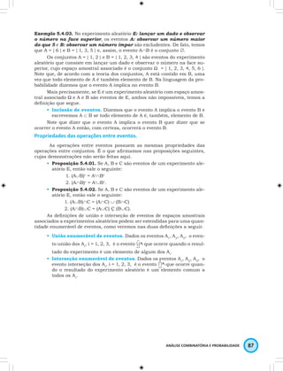 Exemplo 5.4.03. No experimento aleatório E: lançar um dado e observar 
o número na face superior, os eventos A: observar um número maior 
do que 5 e B: observar um número ímpar são excludentes. De fato, temos 
que A = { 6 } e B = { 1, 3, 5 } e, assim, o evento A∩B é o conjunto ∅. 
Os conjuntos A = { 1, 2 } e B = { 1, 2, 3, 4 } são eventos do experimento 
aleatório que consiste em lançar um dado e observar o número na face su-perior, 
cujo espaço amostral associado é o conjunto Ω = { 1, 2, 3, 4, 5, 6 }. 
Note que, de acordo com a teoria dos conjuntos, A está contido em B, uma 
vez que todo elemento de A é também elemento de B. Na linguagem da pro-babilidade 
ANÁLISE COMBINATÓRIA E PROBABILIDADE 87 
dizemos que o evento A implica no evento B. 
Mais precisamente, se E é um experimento aleatório com espaço amos-tral 
associado Ω e A e B são eventos de E, ambos não impossíveis, temos a 
definição que segue. 
• Inclusão de eventos. Dizemos que o evento A implica o evento B e 
escrevemos A ⊂ B se todo elemento de A é, também, elemento de B. 
Note que dizer que o evento A implica o evento B quer dizer que se 
ocorrer o evento A então, com certeza, ocorrerá o evento B. 
Propriedades das operações entre eventos. 
As operações entre eventos possuem as mesmas propriedades das 
operações entre conjuntos. É o que afirmamos nas proposições seguintes, 
cujas demonstrações não serão feitas aqui. 
• Proposição 5.4.01. Se A, B e C são eventos de um experimento ale-atório 
E, então vale o seguinte: 
1. (A∪B)c = Ac∩Bc 
2. (A∩B)c = Ac∪Bc. 
• Proposição 5.4.02. Se A, B e C são eventos de um experimento ale-atório 
E, então vale o seguinte: 
1. (A∪B)∩C = (A∩C) ∪ (B∩C) 
2. (A∩B)∪C = (A∪C) Ç (B∪C). 
As definições de união e interseção de eventos de espaços amostrais 
associados a experimentos aleatórios podem ser estendidas para uma quan-tidade 
enumerável de eventos, como veremos nas duas definições a seguir. 
• União enumerável de eventos. Dados os eventos A1, A2, A3,… o even-to 
união dos Ai, i = 1, 2, 3,… é o evento U ∞ 
i=1 
Ai que ocorre quando o resul-tado 
do experimento é um elemento de algum dos Ai. 
• Interseção enumerável de eventos. Dados os eventos A1, A2, A3,… o 
evento interseção dos Ai, i = 1, 2, 3,… é o evento I ∞ 
i=1 
Ai que ocorre quan-do 
o resultado do experimento aleatório é um elemento comum a 
todos os Ai. 
 