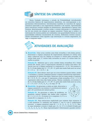 Nesta Unidade iniciamos o estudo da Probabilidade introduzindo 
os conceitos básicos de experimentos aleatórios, em contraposição a ex-perimentos 
determinísticos. Introduzimos também os conceitos de espaço 
amostral associado a um experimento aleatório e de eventos. Aproveitando 
para conceituar eventos simples ou elementares. Aprendemos a operar com 
eventos, determinando o evento união, o evento interseção e o complemen-tar 
de um evento em relação ao espaço amostral. Vimos que a união e a 
interseção de eventos podem ser realizadas com quantidades fi nitas ou com 
quantidades infi nitas enumeráveis de eventos. Defi nimos eventos mutua-mente 
excludentes como aqueles cuja interseção é o evento impossível, ou 
seja, o conjunto vazio. 
1. Resolvido. Uma urna contém uma bola vermelha e três bolas pretas. 
Determine o espaço amostral do experimento aleatório E: retirar uma 
bola e observar sua cor. Defi na os eventos A: retirar bola vermelha, B: 
retirar bola azul, C: retirar bola vermelha ou azul e D: retirar bola ver-melha 
ou preta. 
Solução 01. Sabemos que a urna contém bolas vermelhas (V) e bolas 
pretas (P). Assim, para o experimento aleatório E: retirar uma bola e ob-servar 
sua cor, o espaço amostral é o conjunto Ω = { V, P }. Os eventos A, 
B, C e D são dados por A = { V }; B = ∅, pois não existe bola azul na urna; 
C = { V } e D = { V, P } = Ω. 
Solução 02. Para deixar claro que na urna existem quatro bolas, sendo 
1 vermelha e 3 pretas, podemos pensar o espaço amostral do experimen-to 
aleatório E: retirar uma bola e observar sua cor como sendo o conjunto 
Ω = { V, P1, P2, P3 }, em que V representa a bola vermelha e Pi (i = 1, 2, 3) 
representa cada uma das bolas pretas. Nestas condições, os eventos A, 
B, C e D são dados por A = { V }; B = ∅, pois não existe bola azul na urna; 
C = { V } e D = { V, P1, P2, P3 }, ou seja, D = Ω. 
2. Resolvido. Ao girarmos a roleta ao lado, determine o 
espaço amostral e os eventos A: ocorrência de número 
par e B: ocorrência de número primo. 
Solução 01. Ao girarmos a roleta do problema, os 
possíveis valores obtidos são dados pelo conjunto 
Ω = { 1, 2, 3, 4, 5 }. O evento A é o conjunto { 2, 4 } e o 
evento B é o conjunto { 2, 3, 5 }. 
Solução 02. Para deixarmos explicitado que existem dois números 2 
e três números 3 e somente um número 1, um 4 e um 5, poderíamos 
escrever o espaço amostral como Ω = { 1, 21, 22, 31, 32, 33, 4, 5 }. Nes-te 
caso teríamos o evento A dado por { 21, 22, 4 } e o evento B dado por 
{ 21, 22, 31, 32, 33, 5 }. Essa representação é interessante quando estiver- 
88 ANÁLISE COMBINATÓRIA E PROBABILIDADE 
 