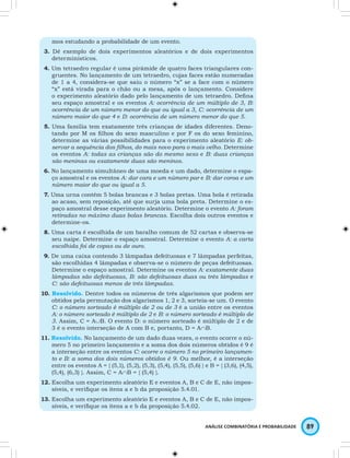 mos estudando a probabilidade de um evento. 
3. Dê exemplo de dois experimentos aleatórios e de dois experimentos 
determinísticos. 
4. Um tetraedro regular é uma pirâmide de quatro faces triangulares con-gruentes. 
No lançamento de um tetraedro, cujas faces estão numeradas 
de 1 a 4, considera-se que saiu o número “x” se a face com o número 
“x” está virada para o chão ou a mesa, após o lançamento. Considere 
o experimento aleatório dado pelo lançamento de um tetraedro. Defina 
seu espaço amostral e os eventos A: ocorrência de um múltiplo de 3, B: 
ocorrência de um número menor do que ou igual a 3, C: ocorrência de um 
número maior do que 4 e D: ocorrência de um número menor do que 5. 
5. Uma família tem exatamente três crianças de idades diferentes. Deno-tando 
por M os filhos do sexo masculino e por F os do sexo feminino, 
determine as várias possibilidades para o experimento aleatório E: ob-servar 
a sequência dos filhos, do mais novo para o mais velho. Determine 
os eventos A: todas as crianças são do mesmo sexo e B: duas crianças 
são meninas ou exatamente duas são meninos. 
6. No lançamento simultâneo de uma moeda e um dado, determine o espa-ço 
amostral e os eventos A: dar cara e um número par e B: dar coroa e um 
número maior do que ou igual a 5. 
7. Uma urna contém 5 bolas brancas e 3 bolas pretas. Uma bola é retirada 
ao acaso, sem reposição, até que surja uma bola preta. Determine o es-paço 
amostral desse experimento aleatório. Determine o evento A: foram 
retiradas no máximo duas bolas brancas. Escolha dois outros eventos e 
determine-os. 
8. Uma carta é escolhida de um baralho comum de 52 cartas e observa-se 
seu naipe. Determine o espaço amostral. Determine o evento A: a carta 
escolhida foi de copas ou de ouro. 
9. De uma caixa contendo 3 lâmpadas defeituosas e 7 lâmpadas perfeitas, 
são escolhidas 4 lâmpadas e observa-se o número de peças defeituosas. 
Determine o espaço amostral. Determine os eventos A: exatamente duas 
lâmpadas são defeituosas, B: são defeituosas duas ou três lâmpadas e 
C: são defeituosas menos de três lâmpadas. 
10. Resolvido. Dentre todos os números de três algarismos que podem ser 
obtidos pela permutação dos algarismos 1, 2 e 3, sorteia-se um. O evento 
C: o número sorteado é múltiplo de 2 ou de 3 é a união entre os eventos 
A: o número sorteado é múltiplo de 2 e B: o número sorteado é múltiplo de 
3. Assim, C = A∪B. O evento D: o número sorteado é múltiplo de 2 e de 
3 é o evento interseção de A com B e, portanto, D = A∩B. 
11. Resolvido. No lançamento de um dado duas vezes, o evento ocorre o nú-mero 
5 no primeiro lançamento e a soma dos dois números obtidos é 9 é 
a interseção entre os eventos C: ocorre o número 5 no primeiro lançamen-to 
e B: a soma dos dois números obtidos é 9. Ou melhor, é a interseção 
entre os eventos A = { (5,1), (5,2), (5,3), (5,4), (5,5), (5,6) } e B = { (3,6), (4,5), 
(5,4), (6,3) }. Assim, C = A∩B = { (5,4) }. 
12. Escolha um experimento aleatório E e eventos A, B e C de E, não impos-síveis, 
ANÁLISE COMBINATÓRIA E PROBABILIDADE 89 
e verifique os itens a e b da proposição 5.4.01. 
13. Escolha um experimento aleatório E e eventos A, B e C de E, não impos-síveis, 
e verifique os itens a e b da proposição 5.4.02. 
 