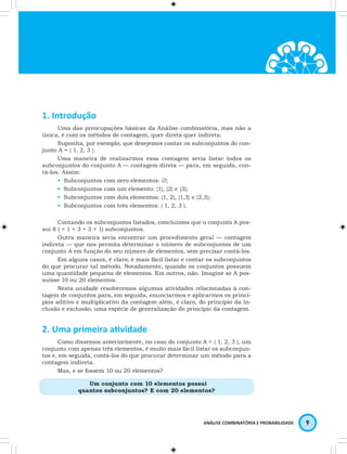 ANÁLISE COMBINATÓRIA E PROBABILIDADE 9 
1. Introdução 
Uma das preocupações básicas da Análise combinatória, mas não a 
única, é com os métodos de contagem, quer direta quer indireta. 
Suponha, por exemplo, que desejemos contar os subconjuntos do con-junto 
A = { 1, 2, 3 }. 
Uma maneira de realizarmos essa contagem seria listar todos os 
subconjuntos do conjunto A — contagem direta — para, em seguida, con-tá- 
los. Assim: 
• Subconjuntos com zero elementos: ∅; 
• Subconjuntos com um elemento: {1}, {2} e {3}; 
• Subconjuntos com dois elementos: {1, 2}, {1,3} e {2,3}; 
• Subconjuntos com três elementos: { 1, 2, 3 }. 
Contando os subconjuntos listados, concluímos que o conjunto A pos-sui 
8 ( = 1 + 3 + 3 + 1) subconjuntos. 
Outra maneira seria encontrar um procedimento geral — contagem 
indireta — que nos permita determinar o número de subconjuntos de um 
conjunto A em função do seu número de elementos, sem precisar contá-los. 
Em alguns casos, é claro, é mais fácil listar e contar os subconjuntos 
do que procurar tal método. Notadamente, quando os conjuntos possuem 
uma quantidade pequena de elementos. Em outros, não. Imagine se A pos-suísse 
10 ou 20 elementos. 
Nesta unidade resolveremos algumas atividades relacionadas à con-tagem 
de conjuntos para, em seguida, enunciarmos e aplicarmos os princí-pios 
aditivo e multiplicativo da contagem além, é claro, do princípio da in-clusão 
e exclusão, uma espécie de generalização do princípio da contagem. 
2. Uma primeira atividade 
Como dissemos anteriormente, no caso do conjunto A = { 1, 2, 3 }, um 
conjunto com apenas três elementos, é muito mais fácil listar os subconjun-tos 
e, em seguida, contá-los do que procurar determinar um método para a 
contagem indireta. 
Mas, e se fossem 10 ou 20 elementos? 
Um conjunto com 10 elementos possui 
quantos subconjuntos? E com 20 elementos? 
 
