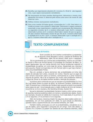 14. Escolha um experimento aleatório E e eventos A e B de E, não impossí-veis, 
e que sejam mutuamente excludentes. 
15. No lançamento de duas moedas distinguíveis, determine o evento com-plementar 
do evento A: observar pelo menos uma cara e do evento B: não 
observar cara. 
16. Defi na eventos mutuamente excludentes. 
17. Uma urna contém 20 bolas iguais, numeradas de 1 a 20. Uma bola é re-tirada 
ao acaso e seu número é observado. Determine o espaço amostral 
associado a esse experimento e explicite por enumeração dos elementos, 
os seguintes eventos: (a) A: o número observado é par; (b) B: o número 
observado é primo; (c) C: o número observado é menor do que ou igual a 
20; (d) o número observado é maior do que 20; (e) E: o número observado 
é múltiplo de 6 ou de 7; (f) F: o número observado é par e múltiplo de 3; 
(g) G: o número observado não é múltiplo de 5. 
Texto 1: Um pouco de história 
90 ANÁLISE COMBINATÓRIA E PROBABILIDADE 
Texto extraído do livro Análise combinatória e probabilida-de, 
de Augusto Cesar Morgado e outros, Coleção do Professor de 
Matemática. SBM: Rio de Janeiro, 2006. pp.6-7. Adaptado. 
Diz-se geralmente que a teoria das probabilidades originou-se com Blai-se 
Pascal e Pierre de Fermat devido à curiosidade do Chevalier de Méré, jo-gador 
apaixonado, que em cartas discutiu com Pascal problemas relativos à 
probabilidade de ganhar em certo jogo de cartas. Despertado seu interesse 
pelo assunto, Pascal correspondeu-se com Fermat sobre o que hoje chamarí-amos 
de probabilidades fi nitas. 
Mas em verdade a teoria elementar das probabilidades já tinha sido 
objeto de atenção bem antes. Levando em conta o fascínio que os jogos de 
azar sempre exerceram sobre os homens, estimulando-os a achar maneiras 
seguras de ganhar, não é de se espantar que muito cedo problemas relativos 
a jogos de cartas ou de dados tenham atraído a atenção de pessoas... 
A primeira obra conhecida em que se estudam as probabilidades é o livro 
De Ludo Aleae (Sobre os jogos de Azar), de Jerônimo Cardano, publicado em 
1663. É possível que o interesse de Cardano pelo assunto se deva a sua paixão 
pelos jogos de azar Uma tradução para o inglês moderno do livro de Cardano 
encontra-se no livro Cardano, the Gambling Scholar, Oysten Ore. 
Na parte dedicada à probabilidade Cardano mostra, entre outras coisas, 
de quantas maneiras podemos obter um número, lançando dois dados. Assim, 
por exemplo, 10 pode ser obtido de 3 maneiras: 5 em cada dado, 6 no primeiro 
e 4 no segundo, e 4 no primeiro e 6 no segundo. 
Além de Cardano, Johannes Kepler fez algumas observações sobre pro-babilidades, 
em um livro publicado em 1606, no qual estuda as diferentes 
opiniões sobre o aparecimento de uma estrela brilhante, em 1604. 
Também Galileu preocupou-se com as probabilidades, estudando os jo-gos 
de dados, para responder à pergunta de um amigo: Com três dados, o 
número 9 e o número 10 podem ser obtidos de seis maneiras distintas, cada 
 