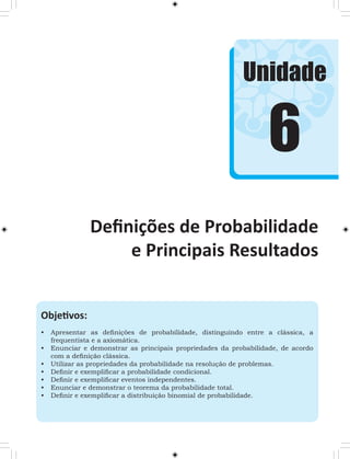 Unidade 
6 
Definições de Probabilidade 
e Principais Resultados 
Objetivos: 
• Apresentar as definições de probabilidade, distinguindo entre a clássica, a 
frequentista e a axiomática. 
• Enunciar e demonstrar as principais propriedades da probabilidade, de acordo 
com a definição clássica. 
• Utilizar as propriedades da probabilidade na resolução de problemas. 
• Definir e exemplificar a probabilidade condicional. 
• Definir e exemplificar eventos independentes. 
• Enunciar e demonstrar o teorema da probabilidade total. 
• Definir e exemplificar a distribuição binomial de probabilidade. 
 
