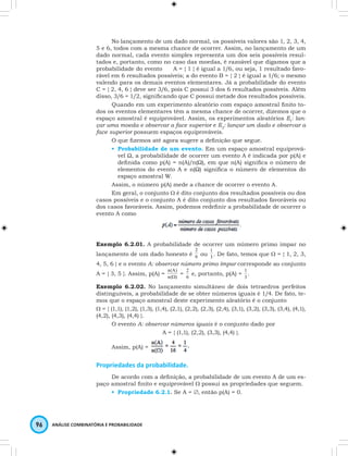 No lançamento de um dado normal, os possíveis valores são 1, 2, 3, 4, 
5 e 6, todos com a mesma chance de ocorrer. Assim, no lançamento de um 
dado normal, cada evento simples representa um dos seis possíveis resul-tados 
e, portanto, como no caso das moedas, é razoável que digamos que a 
probabilidade do evento A = { 1 } é igual a 1/6, ou seja, 1 resultado favo-rável 
em 6 resultados possíveis; a do evento B = { 2 } é igual a 1/6; o mesmo 
valendo para os demais eventos elementares. Já a probabilidade do evento 
C = { 2, 4, 6 } deve ser 3/6, pois C possui 3 dos 6 resultados possíveis. Além 
disso, 3/6 = 1/2, signifi cando que C possui metade dos resultados possíveis. 
Quando em um experimento aleatório com espaço amostral fi nito to-dos 
os eventos elementares têm a mesma chance de ocorrer, dizemos que o 
espaço amostral é equiprovável. Assim, os experimentos aleatórios E1: lan-çar 
uma moeda e observar a face superior e E2: lançar um dado e observar a 
face superior possuem espaços equiprováveis. 
O que fi zemos até agora sugere a defi nição que segue. 
• Probabilidade de um evento. Em um espaço amostral equiprová-vel 
Ω, a probabilidade de ocorrer um evento A é indicada por p(A) e 
defi nida como p(A) = n(A)/n(Ω), em que n(A) signifi ca o número de 
elementos do evento A e n(Ω) signifi ca o número de elementos do 
espaço amostral W. 
Assim, o número p(A) mede a chance de ocorrer o evento A. 
Em geral, o conjunto W é dito conjunto dos resultados possíveis ou dos 
casos possíveis e o conjunto A é dito conjunto dos resultados favoráveis ou 
dos casos favoráveis. Assim, podemos redefi nir a probabilidade de ocorrer o 
evento A como 
Exemplo 6.2.01. A probabilidade de ocorrer um número primo ímpar no 
lançamento de um dado honesto é 6 
96 ANÁLISE COMBINATÓRIA E PROBABILIDADE 
2 
ou 3 
1 
. De fato, temos que W = { 1, 2, 3, 
4, 5, 6 } e o evento A: observar número primo ímpar corresponde ao conjunto 
A = { 3, 5 }. Assim, p(A) = n( ) 
n(A) 
W = 6 
2 e, portanto, p(A) = 3 
1 . 
Exemplo 6.2.02. No lançamento simultâneo de dois tetraedros perfeitos 
distinguíveis, a probabilidade de se obter números iguais é 1/4. De fato, te-mos 
que o espaço amostral deste experimento aleatório é o conjunto 
W = { (1,1), (1,2), (1,3), (1,4), (2,1), (2,2), (2,3), (2,4), (3,1), (3,2), (3,3), (3,4), (4,1), 
(4,2), (4,3), (4,4) }. 
O evento A: observar números iguais é o conjunto dado por 
A = { (1,1), (2,2), (3,3), (4,4) }. 
Assim, p(A) = 
Propriedades da probabilidade. 
De acordo com a defi nição, a probabilidade de um evento A de um es-paço 
amostral fi nito e equiprovável W possui as propriedades que seguem. 
• Propriedade 6.2.1. Se A = ∅, então p(A) = 0. 
 