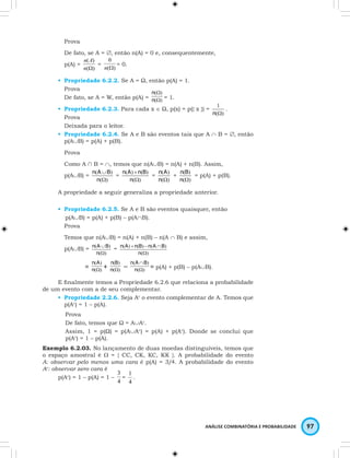 Prova 
De fato, se A = ∅, então n(A) = 0 e, consequentemente, 
p(A) = 
1 . 
n B = p(A) + p(B). 
ANÁLISE COMBINATÓRIA E PROBABILIDADE 97 
n A 
( ) 
n W 
( ) 
0 
n W = 0. 
= ( ) 
• Propriedade 6.2.2. Se A = Ω, então p(A) = 1. 
Prova 
n 
( W 
) 
De fato, se A = W, então p(A) = n 
( W 
) 
= 1. 
• Propriedade 6.2.3. Para cada x ∈ Ω, p(x) = p({ x }) = 
n(W) 
Prova 
Deixada para o leitor. 
• Propriedade 6.2.4. Se A e B são eventos tais que A ∩ B = ∅, então 
p(A∪B) = p(A) + p(B). 
Prova 
Como A ∩ B = ∩, temos que n(A∪B) = n(A) + n(B). Assim, 
p(A∪B) = 
( ∪ 
) 
n 
W 
n A B = 
( ) 
( ) ( ) 
+ 
n 
n A n B = 
( W 
) 
( ) 
n W 
n A + 
( ) 
( ) 
n W 
( ) 
A propriedade a seguir generaliza a propriedade anterior. 
• Propriedade 6.2.5. Se A e B são eventos quaisquer, então 
p(A∪B) = p(A) + p(B) – p(A∩B). 
Prova 
Temos que n(A∪B) = n(A) + n(B) – n(A ∩ B) e assim, 
p(A∪B) = 
( ∪ 
) 
n 
W 
n A B = 
( ) 
( ) + ( ) - ( ∩ 
) 
n A n B n A B 
( W 
) 
n 
( ) 
n W 
n A + ( ) 
= ( ) 
( ) 
n W 
( ∩ 
) 
n 
W 
n B – ( ) 
n A B = p(A) + p(B) – p(A∪B). 
E finalmente temos a Propriedade 6.2.6 que relaciona a probabilidade 
de um evento com a de seu complementar. 
• Propriedade 2.2.6. Seja Ac o evento complementar de A. Temos que 
p(Ac) = 1 – p(A). 
Prova 
De fato, temos que Ω = A∪Ac. 
Assim, 1 = p(Ω) = p(A∪Ac) = p(A) + p(Ac). Donde se conclui que 
p(Ac) = 1 – p(A). 
Exemplo 6.2.03. No lançamento de duas moedas distinguíveis, temos que 
o espaço amostral é W = { CC, CK, KC, KK }. A probabilidade do evento 
A: observar pelo menos uma cara é p(A) = 3/4. A probabilidade do evento 
Ac: observar zero cara é 
3 
= 
p(Ac) = 1 – p(A) = 1 – 4 
1 
. 
4 
 