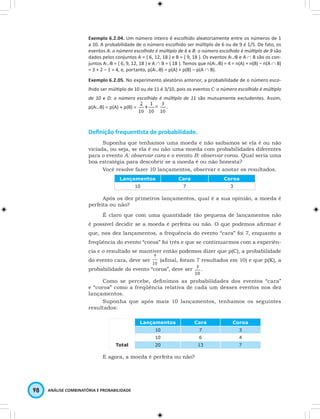Exemplo 6.2.04. Um número inteiro é escolhido aleatoriamente entre os números de 1 
a 10. A probabilidade de o número escolhido ser múlti plo de 6 ou de 9 é 1/5. De fato, os 
eventos A: o número escolhido é múlti plo de 6 e B: o número escolhido é múlti plo de 9 são 
dados pelos conjuntos A = { 6, 12, 18 } e B = { 9, 18 }. Os eventos A∪B e A ∩ B são os con-juntos 
A∪B = { 6, 9, 12, 18 } e A ∩ B = { 18 }. Temos que n(A∪B) = 4 = n(A) + n(B) – n(A ∩ B) 
= 3 + 2 – 1 = 4, e, portanto, p(A∪B) = p(A) + p(B) – p(A ∩ B). 
Exemplo 6.2.05. No experimento aleatório anterior, a probabilidade de o número esco-lhido 
ser múlti plo de 10 ou de 11 é 3/10, pois os eventos C: o número escolhido é múlti plo 
de 10 e D: o número escolhido é múlti plo de 11 são mutuamente excludentes. Assim, 
p(A∪B) = p(A) + p(B) = 
Defi nição frequenti sta de probabilidade. 
Suponha que tenhamos uma moeda e não saibamos se ela é ou não 
viciada, ou seja, se ela é ou não uma moeda com probabilidades diferentes 
para o evento A: observar cara e o evento B: observar coroa. Qual seria uma 
boa estratégia para descobrir se a moeda é ou não honesta? 
Você resolve fazer 10 lançamentos, observar e anotar os resultados. 
Lançamentos Cara Coroa 
98 ANÁLISE COMBINATÓRIA E PROBABILIDADE 
10 7 3 
Após os dez primeiros lançamentos, qual é a sua opinião, a moeda é 
perfeita ou não? 
É claro que com uma quantidade tão pequena de lançamentos não 
é possível decidir se a moeda é perfeita ou não. O que podemos afi rmar é 
que, nos dez lançamentos, a frequência do evento “cara” foi 7, enquanto a 
freqüência do evento “coroa” foi três e que se continuarmos com a experiên-cia 
e o resultado se mantiver então podemos dizer que p(C), a probabilidade 
do evento cara, deve ser (afi nal, foram 7 resultados em 10) e que p(K), a 
probabilidade do evento “coroa”, deve ser . 
Como se percebe, defi nimos as probabilidades dos eventos “cara” 
e “coroa” como a freqüência relativa de cada um desses eventos nos dez 
lançamentos. 
Suponha que após mais 10 lançamentos, tenhamos os seguintes 
resultados: 
Lançamentos Cara Coroa 
10 7 3 
10 6 4 
Total 20 13 7 
E agora, a moeda é perfeita ou não? 
 