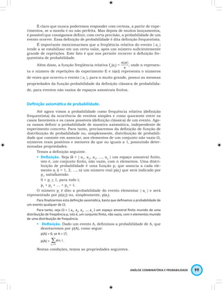 É claro que nunca poderemos responder com certeza, a partir de expe-rimentos, 
se a moeda é ou não perfeita. Mas depois de muitos lançamentos, 
é possível que consigamos definir, com certa precisão, a probabilidade de um 
evento ocorrer. Essa definição de probabilidade é dita definição frequentista. 
É importante mencionarmos que a freqüência relativa do evento { ai } 
tende a se estabilizar em um certo valor, após um número suficientemente 
grande de repetições. Este fato é que nos permite recorrer à definição fre-quentista 
ANÁLISE COMBINATÓRIA E PROBABILIDADE 99 
de probabilidade. 
Além disso, a função freqüência relativa fn(ai) = , onde n represen-ta 
o número de repetições do experimento E e n(ai) representa o números 
de vezes que ocorreu o evento { ai }, para n muito grande, possui as mesmas 
propriedades da função probabilidade da definição clássica de probabilida-de, 
para eventos não vazios de espaços amostrais finitos. 
Definição axiomática de probabilidade. 
Até agora vimos a probabilidade como frequência relativa (definição 
frequentista) da ocorrência de eventos simples e como quociente entre os 
casos favoráveis e os casos possíveis (definição clássica) de um evento. Ago-ra 
vamos definir a probabilidade de maneira axiomática, independente de 
experimento concreto. Para tanto, precisaremos da definição de função de 
distribuição de probabilidade ou, simplesmente, distribuição de probabili-dade 
que consiste em associar, aos elementos de um conjunto não vazio W, 
números reais positivos e menores do que ou iguais a 1, possuindo deter-minadas 
propriedades. 
Temos a definição seguinte. 
• Definição. Seja Ω = { a1, a2, a3, …, an } um espaço amostral finito, 
isto é, um conjunto finito, não vazio, com n elementos. Uma distri-buição 
de probabilidade é uma função p, que associa a cada ele-mento 
ai (i = 1, 2, …, n) um número real p(ai) que será indicado por 
pi, satisfazendo: 
0 < pi < 1, para todo i; 
p1 + p2 + … + pn = 1. 
O número pi é dito a probabilidade do evento elementar { ai } e será 
representado por p({ai}) ou, simplesmente, p(ai). 
Para finalizarmos esta definição axiomática, basta que definamos a probabilidade de 
um evento qualquer de W. 
Para tanto, seja W = { a1, a2, a3, …, an } um espaço amostral finito munido de uma 
distribuição de freqüência p, isto é, um conjunto finito, não vazio, com n elementos munido 
de uma distribuição de frequência. 
Σ • Definição. Dado um evento A, definimos a probabilidade de A, que 
denotaremos por p(A), como segue: 
p(A) = 0, se A = ∅; 
p(A) = i 
a 
∈A i 
p(a ) . 
Nestas condições, temos as propriedades seguintes. 
 