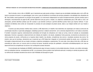PRÁTICAS E MODELOS DA AUTO-AVALIAÇÃO DAS BIBLIOTECAS ESCOLARES - O MODELO DE AUTO-AVALIAÇÃO DA BE: METODOLOGIAS DE OPERACIONALIZAÇÃO (CONCLUSÃO)




       Não há dúvida, como é dito no MAABE, que é importante que cada escola conheça o impacto que as actividades realizadas pela e com a BE vão
tendo no processo de ensino e na aprendizagem, bem como o grau de eficiência e de eficácia dos serviços prestados e de satisfação dos utilizadores da
BE. Esta análise, sendo igualmente um princípio de boa gestão e um instrumento indispensável num plano de desenvolvimento, permite contribuir para a
afirmação e reconhecimento do papel da BE, permite determinar até que ponto a missão e os objectivos estabelecidos para a BE estão ou não a ser
alcançados, permite identificar práticas que têm sucesso e que deverão continuar e permite identificar pontos fracos que importa melhorar. A auto-
avaliação da biblioteca deve ainda ser incorporada no processo de auto-avaliação da própria escola, dada a sua relação estreita com sua missão e
objectivos.

       É preciso que este processo mobilize toda a escola e a BE desenvolva um trabalho mais sistemático de cooperação com todas as estruturas de
coordenação educativa e supervisão pedagógica; estabeleça parcerias e colabore activamente com os diversos departamentos e com todos os docentes.
É também necessário organizar sistematicamente actividades de formação de utilizadores com todas as turmas, tendo em atenção as necessidades
detectadas; fomentar a aquisição e desenvolvimento de métodos de trabalho e de estudo, estabelecer fortes parcerias, envolvendo-se activamente nos
vários projectos da escola, verificando-se os impactos deste trabalho nas atitudes, competências dos alunos e resultados escolares doa alunos. No
entanto, para que tal aconteça, obviamente que é essencial que a BE Esteja bem integrada no funcionamento global da escola, que a contempla na
formulação e desenvolvimento da sua missão, princípios e objectivos estratégicos e operacionais. Por outro lado, como aliás já tinha dito, a BE deve ser
entendida por todos como um recurso activo ao serviço da escola, facultando serviços de qualidade e articulando actividades/projectos com vista ao
desenvolvimento de competências nos alunos e ao consequente sucesso educativo.

       A concretização das finalidades do MAABE é definitivamente algo intrínseco à escola e à comunidade educativa, Contudo, uma melhor articulação
entre as avaliações externas, nomeadamente da IGE, e os processos internos poderia mais facilmente estimular a mudança no sentido da potenciar a BE
na melhoria dos resultados escolares dos alunos e das finalidades da Educação em geral.




Ana Luísa S. Fernandes                                   - sessão 6 -                                                            13/12/09           2/5
 