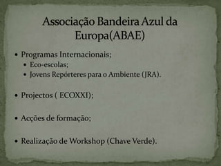 Associação Bandeira Azul da Europa(ABAE)Programas Internacionais;Eco-escolas;Jovens Repórteres para o Ambiente (JRA).Projectos ( ECOXXI);Acções de formação;Realização de Workshop (Chave Verde).