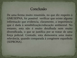 	De uma forma muito resumida, no que diz respeito à GNR/SEPNA, foi possível  verificar que existe alguma informação que evidencia, claramente, a importância que é dada à sensibilização/educação ambiental. No entanto, esta não é muito detalhada nem muito diversificada, o que se justifica por se tratar de uma força policial. Contudo, esta demonstra uma maior relevância, quando comparada à congénere espanhola (SEPRONA).	Conclusão