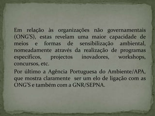 Em relação às organizações não governamentais (ONG’S), estas revelam uma maior capacidade de meios e formas de sensibilização ambiental, nomeadamente através da realização de programas específicos, projectos inovadores, workshops, concursos, etc. 	Por último a Agência Portuguesa do Ambiente/APA,  que mostra claramente  ser um elo de ligação com as ONG’S e também com a GNR/SEPNA.