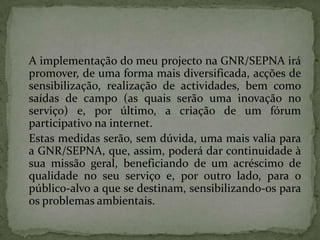 	A implementação do meu projecto na GNR/SEPNA irá promover, de uma forma mais diversificada, acções de sensibilização, realização de actividades, bem como saídas de campo (as quais serão uma inovação no serviço) e, por último, a criação de um fórum participativo na internet. 	Estas medidas serão, sem dúvida, uma mais valia para a GNR/SEPNA, que, assim, poderá dar continuidade à sua missão geral, beneficiando de um acréscimo de qualidade no seu serviço e, por outro lado, para o público-alvo a que se destinam, sensibilizando-os para os problemas ambientais.