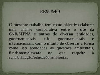 	O presente trabalho tem como objectivo elaborar uma análise comparativa entre o site da GNR/SEPNA e outros de diversas entidades, governamentais, não governamentais e internacionais, com o intuito de observar a forma como são abordadas as questões ambientais, fundamentalmente no que respeita à sensibilização/educação ambiental. RESUMO