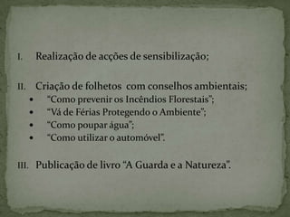 Realização de acções de sensibilização;Criação de folhetos  com conselhos ambientais;“Como prevenir os Incêndios Florestais”;“Vá de Férias Protegendo o Ambiente”;“Como poupar água”;“Como utilizar o automóvel”.Publicação de livro “A Guarda e a Natureza”.